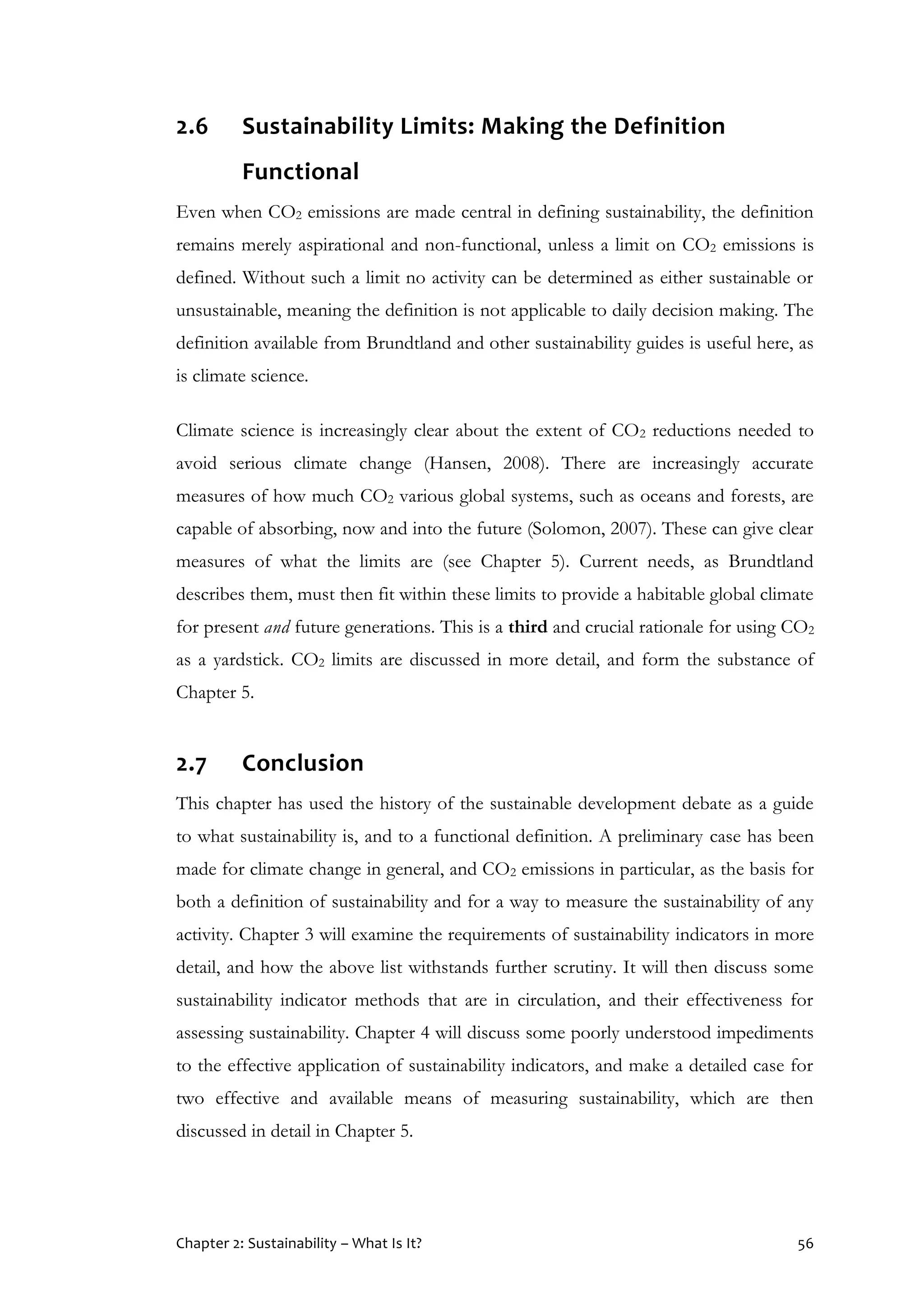Chapter 2: Sustainability – What Is It? 56
2.6 Sustainability Limits: Making the Definition
Functional
Even when CO2 emissions are made central in defining sustainability, the definition
remains merely aspirational and non-functional, unless a limit on CO2 emissions is
defined. Without such a limit no activity can be determined as either sustainable or
unsustainable, meaning the definition is not applicable to daily decision making. The
definition available from Brundtland and other sustainability guides is useful here, as
is climate science.
Climate science is increasingly clear about the extent of CO2 reductions needed to
avoid serious climate change (Hansen, 2008). There are increasingly accurate
measures of how much CO2 various global systems, such as oceans and forests, are
capable of absorbing, now and into the future (Solomon, 2007). These can give clear
measures of what the limits are (see Chapter 5). Current needs, as Brundtland
describes them, must then fit within these limits to provide a habitable global climate
for present and future generations. This is a third and crucial rationale for using CO2
as a yardstick. CO2 limits are discussed in more detail, and form the substance of
Chapter 5.
2.7 Conclusion
This chapter has used the history of the sustainable development debate as a guide
to what sustainability is, and to a functional definition. A preliminary case has been
made for climate change in general, and CO2 emissions in particular, as the basis for
both a definition of sustainability and for a way to measure the sustainability of any
activity. Chapter 3 will examine the requirements of sustainability indicators in more
detail, and how the above list withstands further scrutiny. It will then discuss some
sustainability indicator methods that are in circulation, and their effectiveness for
assessing sustainability. Chapter 4 will discuss some poorly understood impediments
to the effective application of sustainability indicators, and make a detailed case for
two effective and available means of measuring sustainability, which are then
discussed in detail in Chapter 5.
 