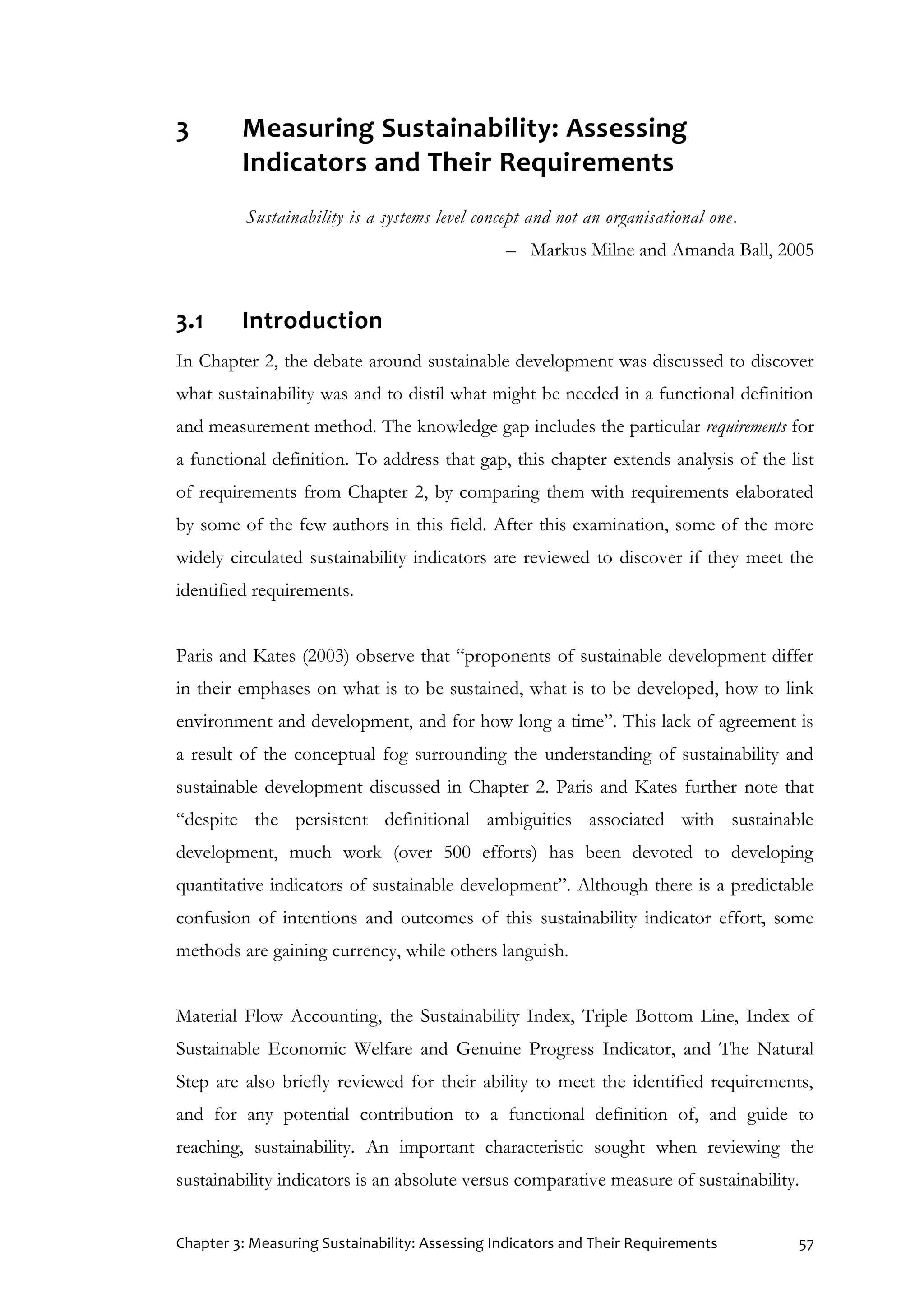 Chapter 3: Measuring Sustainability: Assessing Indicators and Their Requirements 57
3 Measuring Sustainability: Assessing
Indicators and Their Requirements
Sustainability is a systems level concept and not an organisational one.
– Markus Milne and Amanda Ball, 2005
3.1 Introduction
In Chapter 2, the debate around sustainable development was discussed to discover
what sustainability was and to distil what might be needed in a functional definition
and measurement method. The knowledge gap includes the particular requirements for
a functional definition. To address that gap, this chapter extends analysis of the list
of requirements from Chapter 2, by comparing them with requirements elaborated
by some of the few authors in this field. After this examination, some of the more
widely circulated sustainability indicators are reviewed to discover if they meet the
identified requirements.
Paris and Kates (2003) observe that “proponents of sustainable development differ
in their emphases on what is to be sustained, what is to be developed, how to link
environment and development, and for how long a time”. This lack of agreement is
a result of the conceptual fog surrounding the understanding of sustainability and
sustainable development discussed in Chapter 2. Paris and Kates further note that
“despite the persistent definitional ambiguities associated with sustainable
development, much work (over 500 efforts) has been devoted to developing
quantitative indicators of sustainable development”. Although there is a predictable
confusion of intentions and outcomes of this sustainability indicator effort, some
methods are gaining currency, while others languish.
Material Flow Accounting, the Sustainability Index, Triple Bottom Line, Index of
Sustainable Economic Welfare and Genuine Progress Indicator, and The Natural
Step are also briefly reviewed for their ability to meet the identified requirements,
and for any potential contribution to a functional definition of, and guide to
reaching, sustainability. An important characteristic sought when reviewing the
sustainability indicators is an absolute versus comparative measure of sustainability.
 