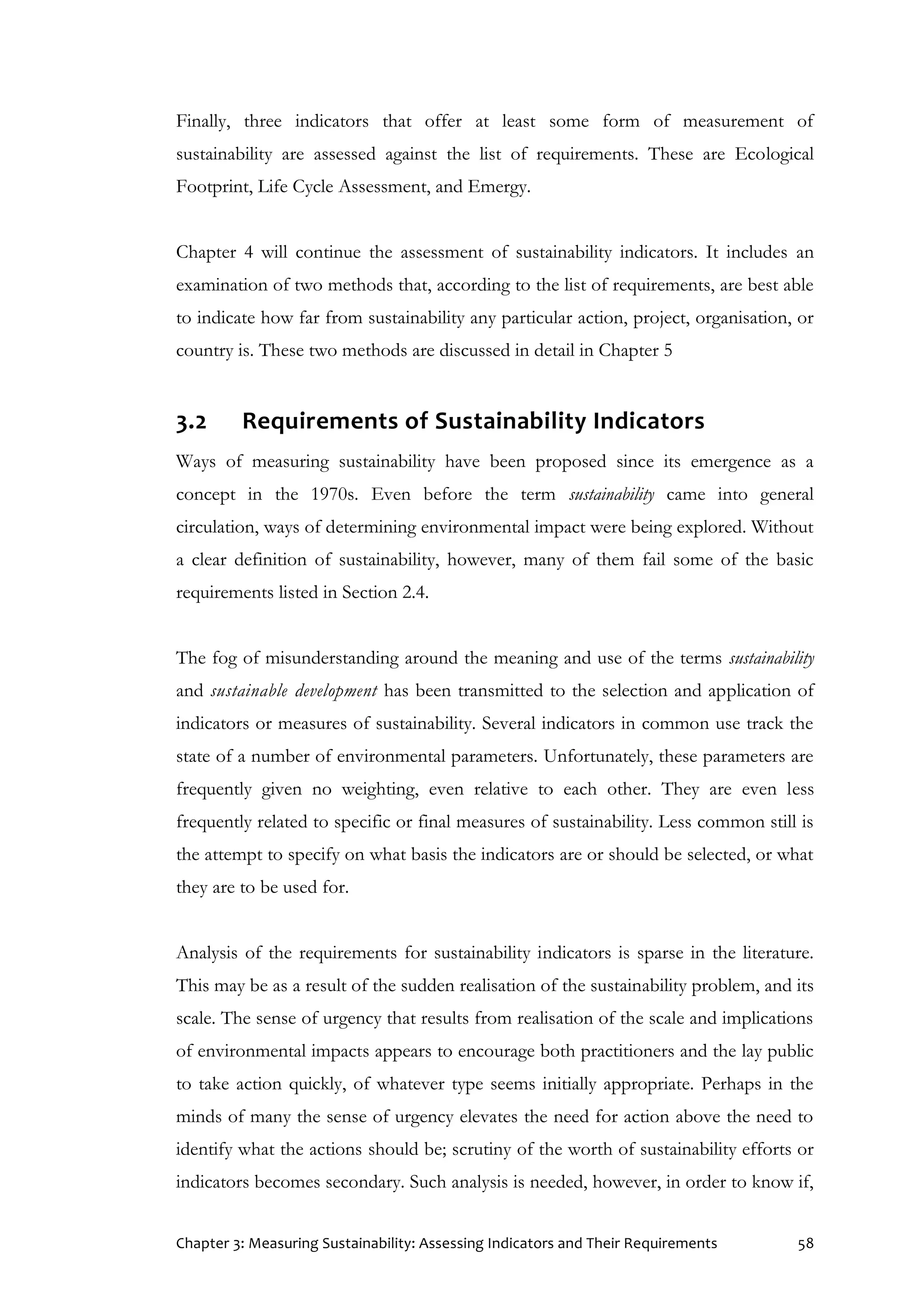 Chapter 3: Measuring Sustainability: Assessing Indicators and Their Requirements 58
Finally, three indicators that offer at least some form of measurement of
sustainability are assessed against the list of requirements. These are Ecological
Footprint, Life Cycle Assessment, and Emergy.
Chapter 4 will continue the assessment of sustainability indicators. It includes an
examination of two methods that, according to the list of requirements, are best able
to indicate how far from sustainability any particular action, project, organisation, or
country is. These two methods are discussed in detail in Chapter 5
3.2 Requirements of Sustainability Indicators
Ways of measuring sustainability have been proposed since its emergence as a
concept in the 1970s. Even before the term sustainability came into general
circulation, ways of determining environmental impact were being explored. Without
a clear definition of sustainability, however, many of them fail some of the basic
requirements listed in Section 2.4.
The fog of misunderstanding around the meaning and use of the terms sustainability
and sustainable development has been transmitted to the selection and application of
indicators or measures of sustainability. Several indicators in common use track the
state of a number of environmental parameters. Unfortunately, these parameters are
frequently given no weighting, even relative to each other. They are even less
frequently related to specific or final measures of sustainability. Less common still is
the attempt to specify on what basis the indicators are or should be selected, or what
they are to be used for.
Analysis of the requirements for sustainability indicators is sparse in the literature.
This may be as a result of the sudden realisation of the sustainability problem, and its
scale. The sense of urgency that results from realisation of the scale and implications
of environmental impacts appears to encourage both practitioners and the lay public
to take action quickly, of whatever type seems initially appropriate. Perhaps in the
minds of many the sense of urgency elevates the need for action above the need to
identify what the actions should be; scrutiny of the worth of sustainability efforts or
indicators becomes secondary. Such analysis is needed, however, in order to know if,
 