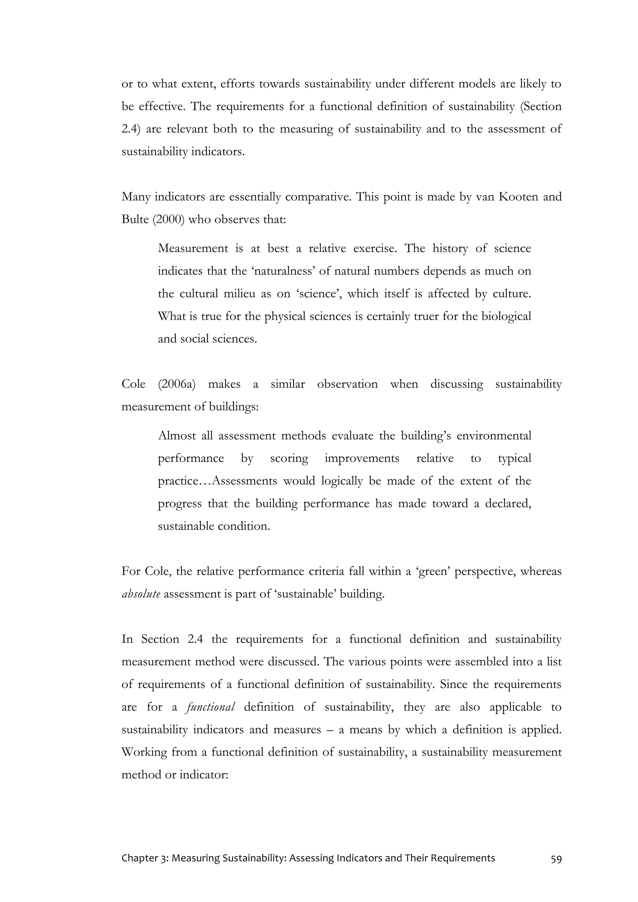 Chapter 3: Measuring Sustainability: Assessing Indicators and Their Requirements 59
or to what extent, efforts towards sustainability under different models are likely to
be effective. The requirements for a functional definition of sustainability (Section
2.4) are relevant both to the measuring of sustainability and to the assessment of
sustainability indicators.
Many indicators are essentially comparative. This point is made by van Kooten and
Bulte (2000) who observes that:
Measurement is at best a relative exercise. The history of science
indicates that the ‘naturalness’ of natural numbers depends as much on
the cultural milieu as on ‘science’, which itself is affected by culture.
What is true for the physical sciences is certainly truer for the biological
and social sciences.
Cole (2006a) makes a similar observation when discussing sustainability
measurement of buildings:
Almost all assessment methods evaluate the building’s environmental
performance by scoring improvements relative to typical
practice…Assessments would logically be made of the extent of the
progress that the building performance has made toward a declared,
sustainable condition.
For Cole, the relative performance criteria fall within a ‘green’ perspective, whereas
absolute assessment is part of ‘sustainable’ building.
In Section 2.4 the requirements for a functional definition and sustainability
measurement method were discussed. The various points were assembled into a list
of requirements of a functional definition of sustainability. Since the requirements
are for a functional definition of sustainability, they are also applicable to
sustainability indicators and measures – a means by which a definition is applied.
Working from a functional definition of sustainability, a sustainability measurement
method or indicator:
 
