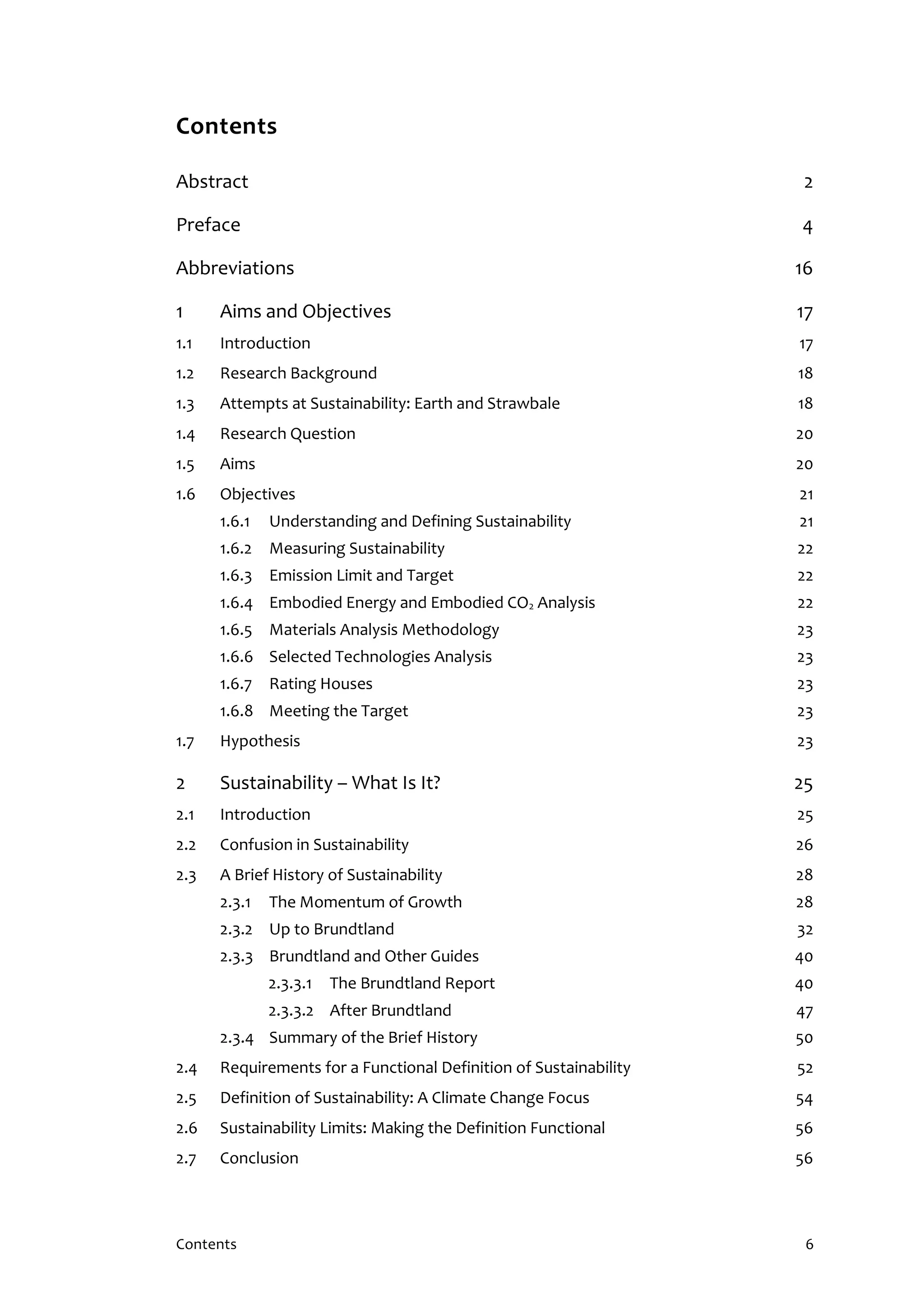 Contents 6
Contents
Abstract 2
Preface 4
Abbreviations 16
1 Aims and Objectives 17
1.1 Introduction 17
1.2 Research Background 18
1.3 Attempts at Sustainability: Earth and Strawbale 18
1.4 Research Question 20
1.5 Aims 20
1.6 Objectives 21
1.6.1 Understanding and Defining Sustainability 21
1.6.2 Measuring Sustainability 22
1.6.3 Emission Limit and Target 22
1.6.4 Embodied Energy and Embodied CO2 Analysis 22
1.6.5 Materials Analysis Methodology 23
1.6.6 Selected Technologies Analysis 23
1.6.7 Rating Houses 23
1.6.8 Meeting the Target 23
1.7 Hypothesis 23
2 Sustainability – What Is It? 25
2.1 Introduction 25
2.2 Confusion in Sustainability 26
2.3 A Brief History of Sustainability 28
2.3.1 The Momentum of Growth 28
2.3.2 Up to Brundtland 32
2.3.3 Brundtland and Other Guides 40
2.3.3.1 The Brundtland Report 40
2.3.3.2 After Brundtland 47
2.3.4 Summary of the Brief History 50
2.4 Requirements for a Functional Definition of Sustainability 52
2.5 Definition of Sustainability: A Climate Change Focus 54
2.6 Sustainability Limits: Making the Definition Functional 56
2.7 Conclusion 56
 