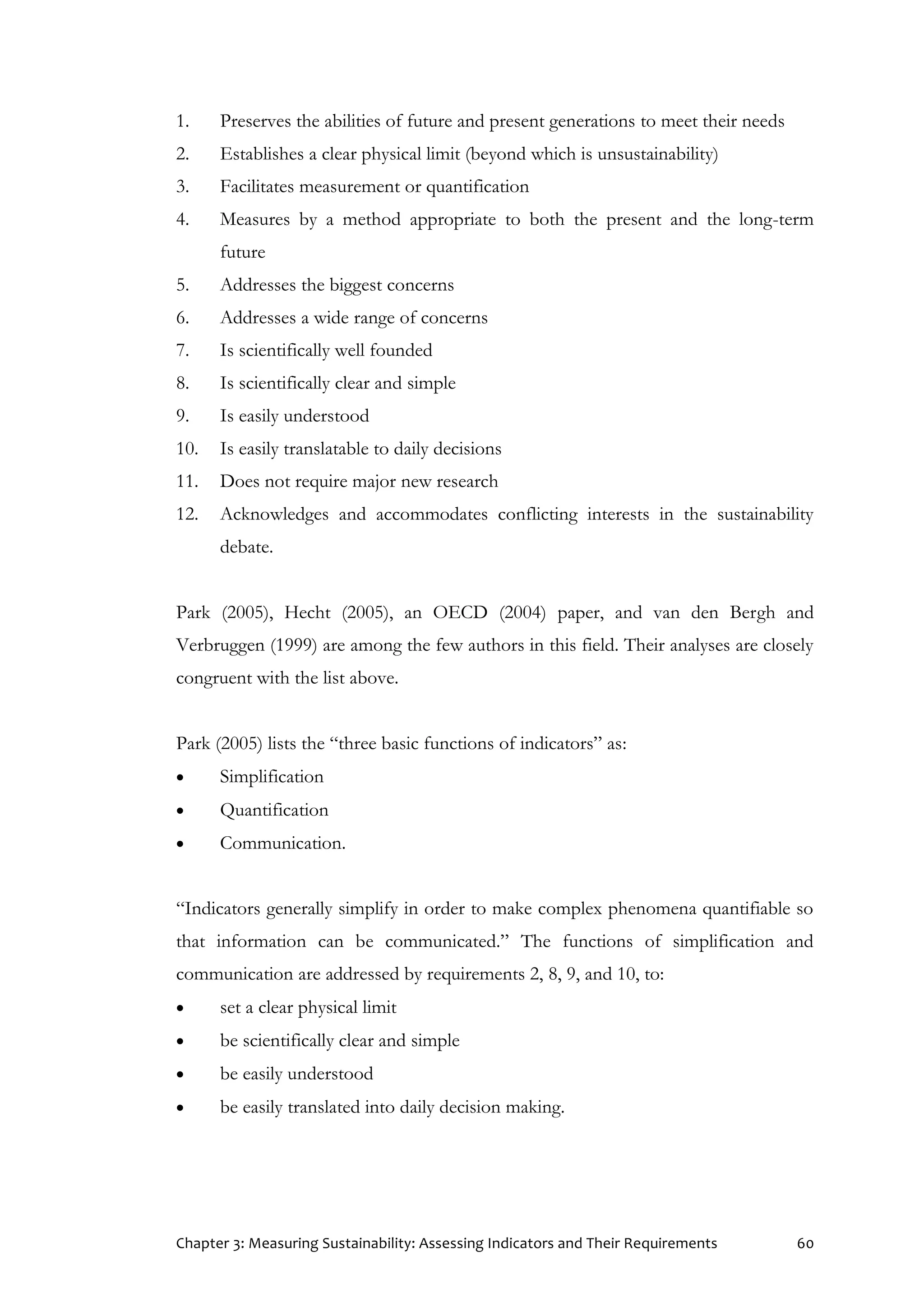 Chapter 3: Measuring Sustainability: Assessing Indicators and Their Requirements 60
1. Preserves the abilities of future and present generations to meet their needs
2. Establishes a clear physical limit (beyond which is unsustainability)
3. Facilitates measurement or quantification
4. Measures by a method appropriate to both the present and the long-term
future
5. Addresses the biggest concerns
6. Addresses a wide range of concerns
7. Is scientifically well founded
8. Is scientifically clear and simple
9. Is easily understood
10. Is easily translatable to daily decisions
11. Does not require major new research
12. Acknowledges and accommodates conflicting interests in the sustainability
debate.
Park (2005), Hecht (2005), an OECD (2004) paper, and van den Bergh and
Verbruggen (1999) are among the few authors in this field. Their analyses are closely
congruent with the list above.
Park (2005) lists the “three basic functions of indicators” as:
 Simplification
 Quantification
 Communication.
“Indicators generally simplify in order to make complex phenomena quantifiable so
that information can be communicated.” The functions of simplification and
communication are addressed by requirements 2, 8, 9, and 10, to:
 set a clear physical limit
 be scientifically clear and simple
 be easily understood
 be easily translated into daily decision making.
 