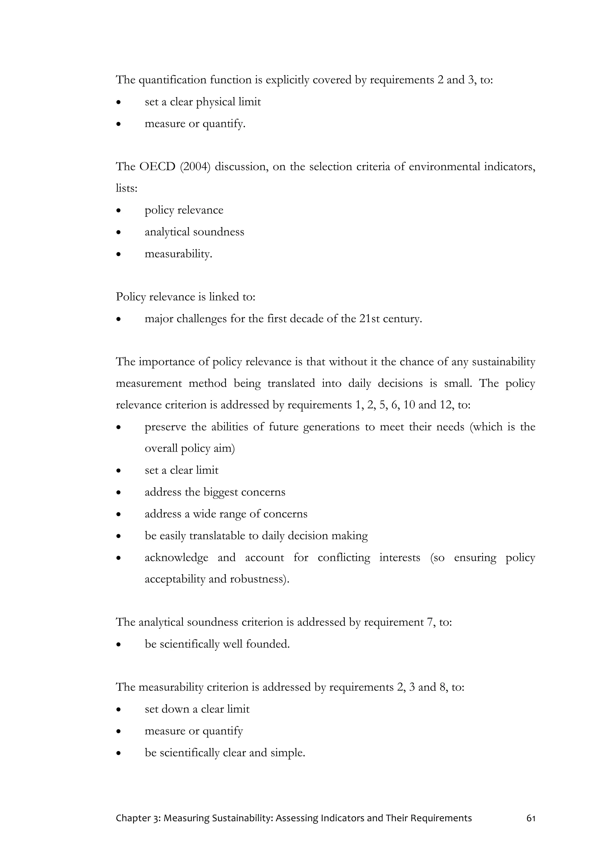 Chapter 3: Measuring Sustainability: Assessing Indicators and Their Requirements 61
The quantification function is explicitly covered by requirements 2 and 3, to:
 set a clear physical limit
 measure or quantify.
The OECD (2004) discussion, on the selection criteria of environmental indicators,
lists:
 policy relevance
 analytical soundness
 measurability.
Policy relevance is linked to:
 major challenges for the first decade of the 21st century.
The importance of policy relevance is that without it the chance of any sustainability
measurement method being translated into daily decisions is small. The policy
relevance criterion is addressed by requirements 1, 2, 5, 6, 10 and 12, to:
 preserve the abilities of future generations to meet their needs (which is the
overall policy aim)
 set a clear limit
 address the biggest concerns
 address a wide range of concerns
 be easily translatable to daily decision making
 acknowledge and account for conflicting interests (so ensuring policy
acceptability and robustness).
The analytical soundness criterion is addressed by requirement 7, to:
 be scientifically well founded.
The measurability criterion is addressed by requirements 2, 3 and 8, to:
 set down a clear limit
 measure or quantify
 be scientifically clear and simple.
 