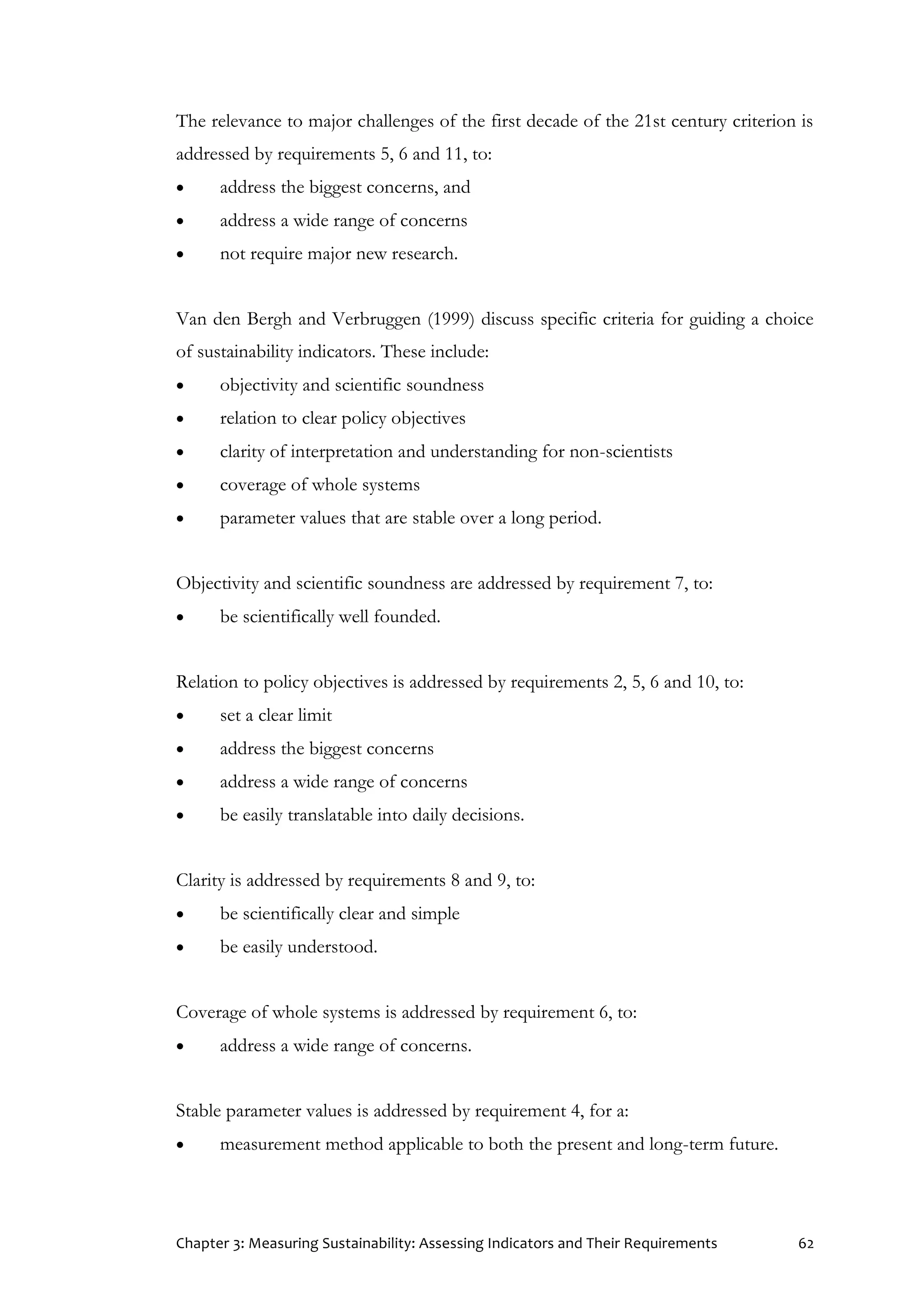 Chapter 3: Measuring Sustainability: Assessing Indicators and Their Requirements 62
The relevance to major challenges of the first decade of the 21st century criterion is
addressed by requirements 5, 6 and 11, to:
 address the biggest concerns, and
 address a wide range of concerns
 not require major new research.
Van den Bergh and Verbruggen (1999) discuss specific criteria for guiding a choice
of sustainability indicators. These include:
 objectivity and scientific soundness
 relation to clear policy objectives
 clarity of interpretation and understanding for non-scientists
 coverage of whole systems
 parameter values that are stable over a long period.
Objectivity and scientific soundness are addressed by requirement 7, to:
 be scientifically well founded.
Relation to policy objectives is addressed by requirements 2, 5, 6 and 10, to:
 set a clear limit
 address the biggest concerns
 address a wide range of concerns
 be easily translatable into daily decisions.
Clarity is addressed by requirements 8 and 9, to:
 be scientifically clear and simple
 be easily understood.
Coverage of whole systems is addressed by requirement 6, to:
 address a wide range of concerns.
Stable parameter values is addressed by requirement 4, for a:
 measurement method applicable to both the present and long-term future.
 