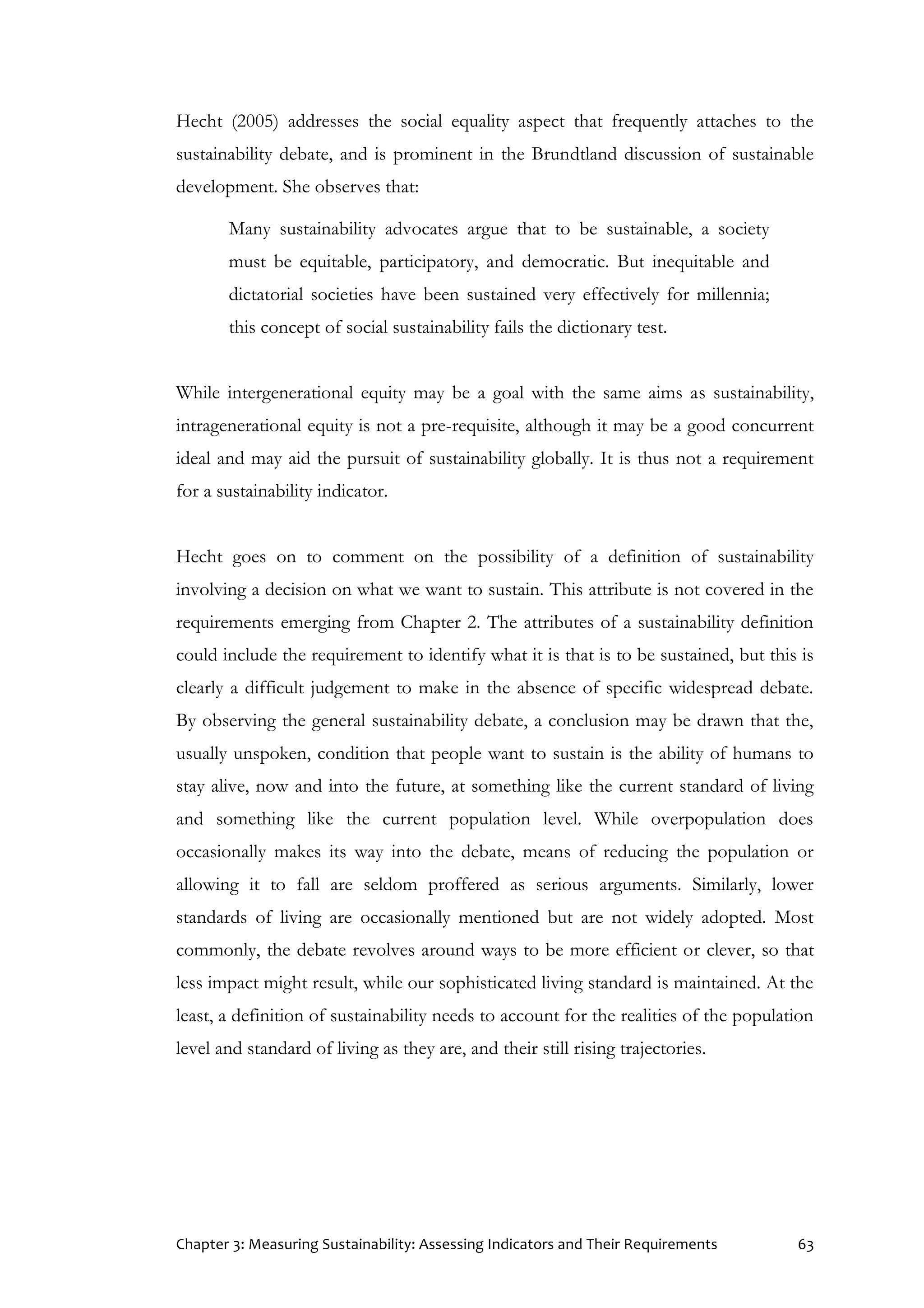 Chapter 3: Measuring Sustainability: Assessing Indicators and Their Requirements 63
Hecht (2005) addresses the social equality aspect that frequently attaches to the
sustainability debate, and is prominent in the Brundtland discussion of sustainable
development. She observes that:
Many sustainability advocates argue that to be sustainable, a society
must be equitable, participatory, and democratic. But inequitable and
dictatorial societies have been sustained very effectively for millennia;
this concept of social sustainability fails the dictionary test.
While intergenerational equity may be a goal with the same aims as sustainability,
intragenerational equity is not a pre-requisite, although it may be a good concurrent
ideal and may aid the pursuit of sustainability globally. It is thus not a requirement
for a sustainability indicator.
Hecht goes on to comment on the possibility of a definition of sustainability
involving a decision on what we want to sustain. This attribute is not covered in the
requirements emerging from Chapter 2. The attributes of a sustainability definition
could include the requirement to identify what it is that is to be sustained, but this is
clearly a difficult judgement to make in the absence of specific widespread debate.
By observing the general sustainability debate, a conclusion may be drawn that the,
usually unspoken, condition that people want to sustain is the ability of humans to
stay alive, now and into the future, at something like the current standard of living
and something like the current population level. While overpopulation does
occasionally makes its way into the debate, means of reducing the population or
allowing it to fall are seldom proffered as serious arguments. Similarly, lower
standards of living are occasionally mentioned but are not widely adopted. Most
commonly, the debate revolves around ways to be more efficient or clever, so that
less impact might result, while our sophisticated living standard is maintained. At the
least, a definition of sustainability needs to account for the realities of the population
level and standard of living as they are, and their still rising trajectories.
 