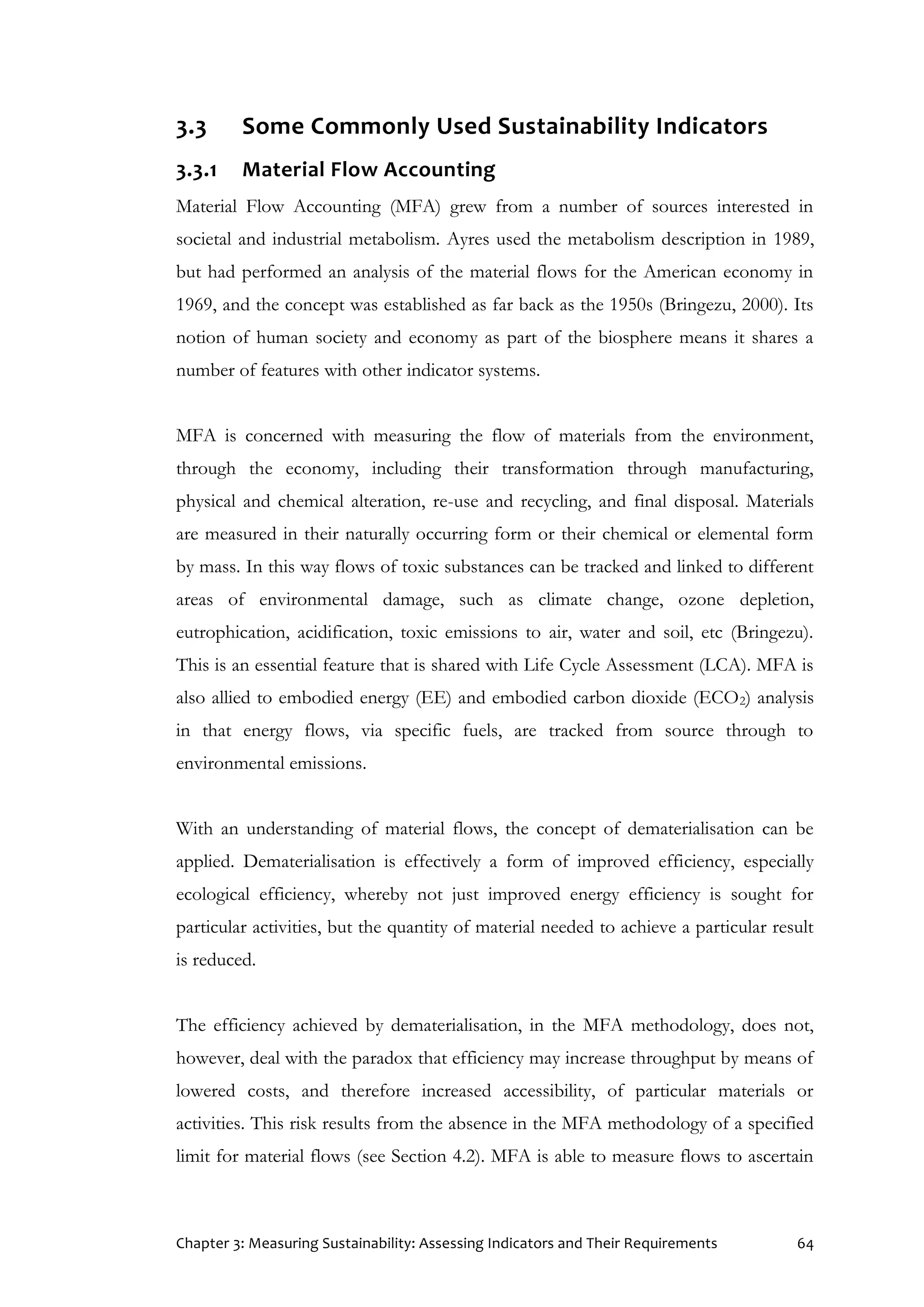Chapter 3: Measuring Sustainability: Assessing Indicators and Their Requirements 64
3.3 Some Commonly Used Sustainability Indicators
3.3.1 Material Flow Accounting
Material Flow Accounting (MFA) grew from a number of sources interested in
societal and industrial metabolism. Ayres used the metabolism description in 1989,
but had performed an analysis of the material flows for the American economy in
1969, and the concept was established as far back as the 1950s (Bringezu, 2000). Its
notion of human society and economy as part of the biosphere means it shares a
number of features with other indicator systems.
MFA is concerned with measuring the flow of materials from the environment,
through the economy, including their transformation through manufacturing,
physical and chemical alteration, re-use and recycling, and final disposal. Materials
are measured in their naturally occurring form or their chemical or elemental form
by mass. In this way flows of toxic substances can be tracked and linked to different
areas of environmental damage, such as climate change, ozone depletion,
eutrophication, acidification, toxic emissions to air, water and soil, etc (Bringezu).
This is an essential feature that is shared with Life Cycle Assessment (LCA). MFA is
also allied to embodied energy (EE) and embodied carbon dioxide (ECO2) analysis
in that energy flows, via specific fuels, are tracked from source through to
environmental emissions.
With an understanding of material flows, the concept of dematerialisation can be
applied. Dematerialisation is effectively a form of improved efficiency, especially
ecological efficiency, whereby not just improved energy efficiency is sought for
particular activities, but the quantity of material needed to achieve a particular result
is reduced.
The efficiency achieved by dematerialisation, in the MFA methodology, does not,
however, deal with the paradox that efficiency may increase throughput by means of
lowered costs, and therefore increased accessibility, of particular materials or
activities. This risk results from the absence in the MFA methodology of a specified
limit for material flows (see Section 4.2). MFA is able to measure flows to ascertain
 