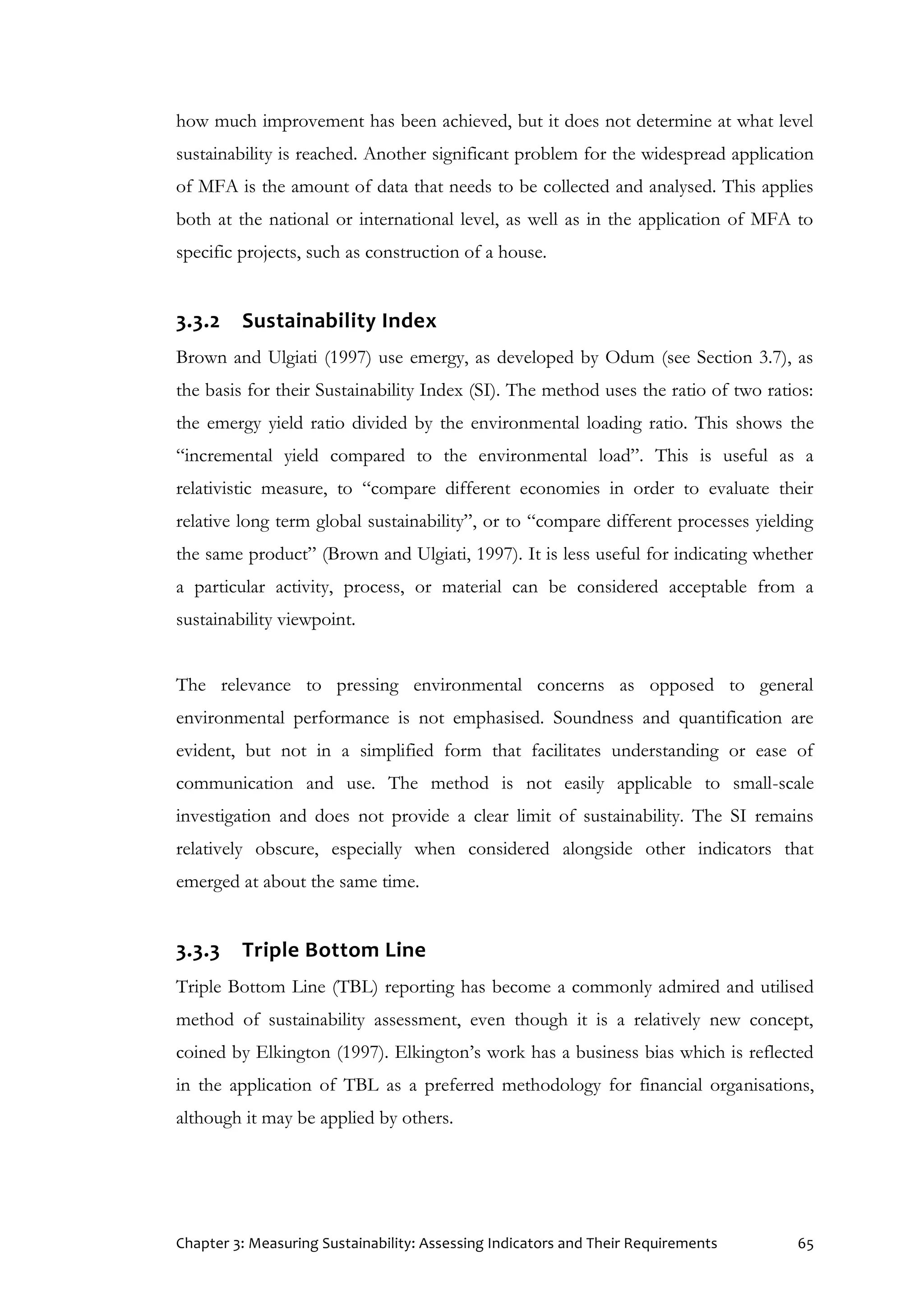 Chapter 3: Measuring Sustainability: Assessing Indicators and Their Requirements 65
how much improvement has been achieved, but it does not determine at what level
sustainability is reached. Another significant problem for the widespread application
of MFA is the amount of data that needs to be collected and analysed. This applies
both at the national or international level, as well as in the application of MFA to
specific projects, such as construction of a house.
3.3.2 Sustainability Index
Brown and Ulgiati (1997) use emergy, as developed by Odum (see Section 3.7), as
the basis for their Sustainability Index (SI). The method uses the ratio of two ratios:
the emergy yield ratio divided by the environmental loading ratio. This shows the
“incremental yield compared to the environmental load”. This is useful as a
relativistic measure, to “compare different economies in order to evaluate their
relative long term global sustainability”, or to “compare different processes yielding
the same product” (Brown and Ulgiati, 1997). It is less useful for indicating whether
a particular activity, process, or material can be considered acceptable from a
sustainability viewpoint.
The relevance to pressing environmental concerns as opposed to general
environmental performance is not emphasised. Soundness and quantification are
evident, but not in a simplified form that facilitates understanding or ease of
communication and use. The method is not easily applicable to small-scale
investigation and does not provide a clear limit of sustainability. The SI remains
relatively obscure, especially when considered alongside other indicators that
emerged at about the same time.
3.3.3 Triple Bottom Line
Triple Bottom Line (TBL) reporting has become a commonly admired and utilised
method of sustainability assessment, even though it is a relatively new concept,
coined by Elkington (1997). Elkington’s work has a business bias which is reflected
in the application of TBL as a preferred methodology for financial organisations,
although it may be applied by others.
 