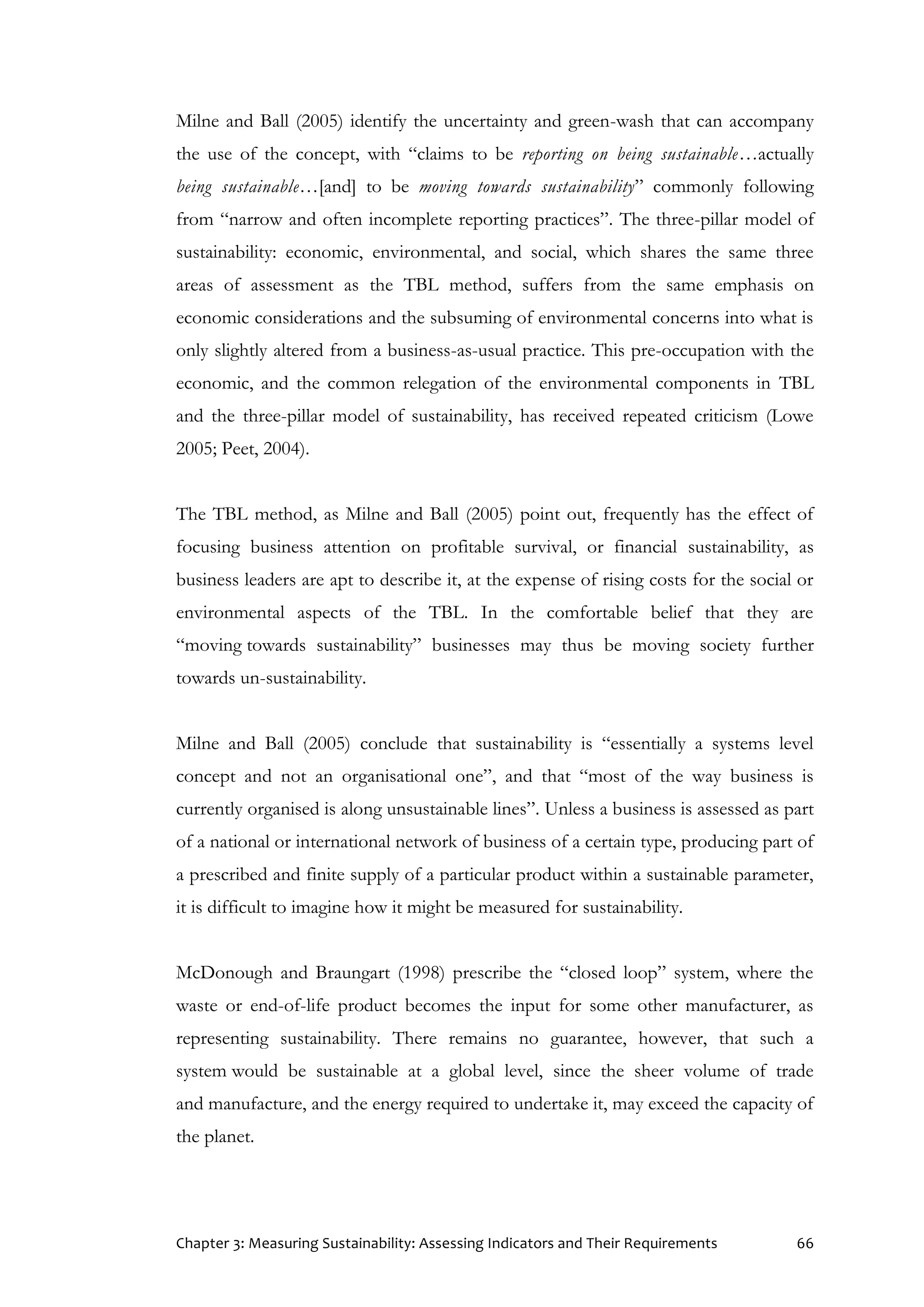 Chapter 3: Measuring Sustainability: Assessing Indicators and Their Requirements 66
Milne and Ball (2005) identify the uncertainty and green-wash that can accompany
the use of the concept, with “claims to be reporting on being sustainable…actually
being sustainable…[and] to be moving towards sustainability” commonly following
from “narrow and often incomplete reporting practices”. The three-pillar model of
sustainability: economic, environmental, and social, which shares the same three
areas of assessment as the TBL method, suffers from the same emphasis on
economic considerations and the subsuming of environmental concerns into what is
only slightly altered from a business-as-usual practice. This pre-occupation with the
economic, and the common relegation of the environmental components in TBL
and the three-pillar model of sustainability, has received repeated criticism (Lowe
2005; Peet, 2004).
The TBL method, as Milne and Ball (2005) point out, frequently has the effect of
focusing business attention on profitable survival, or financial sustainability, as
business leaders are apt to describe it, at the expense of rising costs for the social or
environmental aspects of the TBL. In the comfortable belief that they are
“moving towards sustainability” businesses may thus be moving society further
towards un-sustainability.
Milne and Ball (2005) conclude that sustainability is “essentially a systems level
concept and not an organisational one”, and that “most of the way business is
currently organised is along unsustainable lines”. Unless a business is assessed as part
of a national or international network of business of a certain type, producing part of
a prescribed and finite supply of a particular product within a sustainable parameter,
it is difficult to imagine how it might be measured for sustainability.
McDonough and Braungart (1998) prescribe the “closed loop” system, where the
waste or end-of-life product becomes the input for some other manufacturer, as
representing sustainability. There remains no guarantee, however, that such a
system would be sustainable at a global level, since the sheer volume of trade
and manufacture, and the energy required to undertake it, may exceed the capacity of
the planet.
 