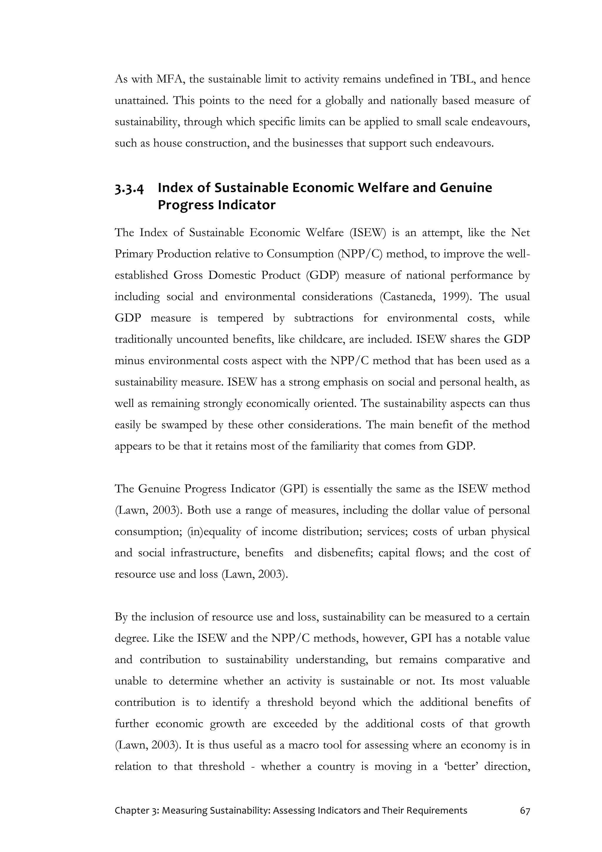 Chapter 3: Measuring Sustainability: Assessing Indicators and Their Requirements 67
As with MFA, the sustainable limit to activity remains undefined in TBL, and hence
unattained. This points to the need for a globally and nationally based measure of
sustainability, through which specific limits can be applied to small scale endeavours,
such as house construction, and the businesses that support such endeavours.
3.3.4 Index of Sustainable Economic Welfare and Genuine
Progress Indicator
The Index of Sustainable Economic Welfare (ISEW) is an attempt, like the Net
Primary Production relative to Consumption (NPP/C) method, to improve the well-
established Gross Domestic Product (GDP) measure of national performance by
including social and environmental considerations (Castaneda, 1999). The usual
GDP measure is tempered by subtractions for environmental costs, while
traditionally uncounted benefits, like childcare, are included. ISEW shares the GDP
minus environmental costs aspect with the NPP/C method that has been used as a
sustainability measure. ISEW has a strong emphasis on social and personal health, as
well as remaining strongly economically oriented. The sustainability aspects can thus
easily be swamped by these other considerations. The main benefit of the method
appears to be that it retains most of the familiarity that comes from GDP.
The Genuine Progress Indicator (GPI) is essentially the same as the ISEW method
(Lawn, 2003). Both use a range of measures, including the dollar value of personal
consumption; (in)equality of income distribution; services; costs of urban physical
and social infrastructure, benefits and disbenefits; capital flows; and the cost of
resource use and loss (Lawn, 2003).
By the inclusion of resource use and loss, sustainability can be measured to a certain
degree. Like the ISEW and the NPP/C methods, however, GPI has a notable value
and contribution to sustainability understanding, but remains comparative and
unable to determine whether an activity is sustainable or not. Its most valuable
contribution is to identify a threshold beyond which the additional benefits of
further economic growth are exceeded by the additional costs of that growth
(Lawn, 2003). It is thus useful as a macro tool for assessing where an economy is in
relation to that threshold - whether a country is moving in a ‘better’ direction,
 