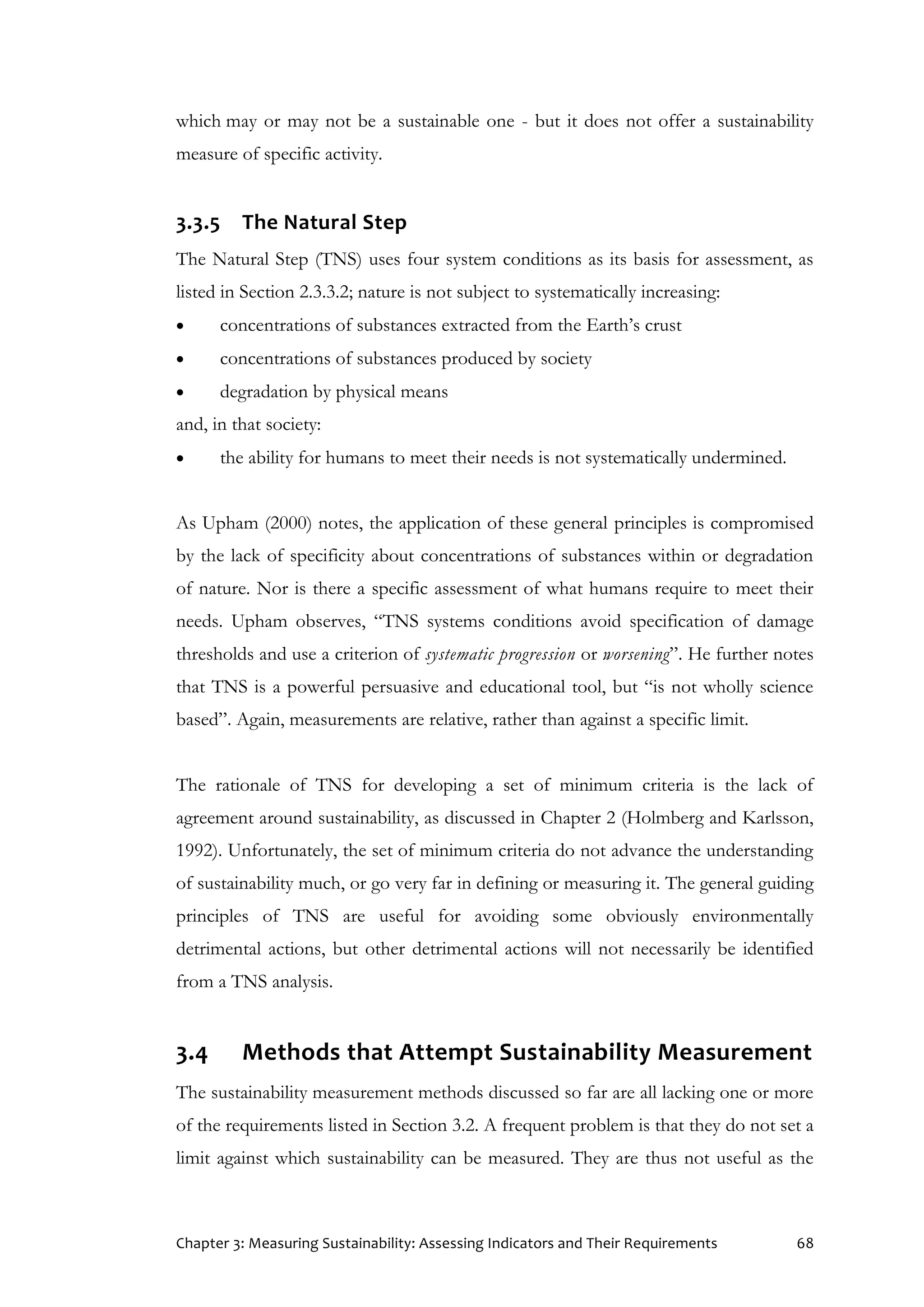 Chapter 3: Measuring Sustainability: Assessing Indicators and Their Requirements 68
which may or may not be a sustainable one - but it does not offer a sustainability
measure of specific activity.
3.3.5 The Natural Step
The Natural Step (TNS) uses four system conditions as its basis for assessment, as
listed in Section 2.3.3.2; nature is not subject to systematically increasing:
 concentrations of substances extracted from the Earth’s crust
 concentrations of substances produced by society
 degradation by physical means
and, in that society:
 the ability for humans to meet their needs is not systematically undermined.
As Upham (2000) notes, the application of these general principles is compromised
by the lack of specificity about concentrations of substances within or degradation
of nature. Nor is there a specific assessment of what humans require to meet their
needs. Upham observes, “TNS systems conditions avoid specification of damage
thresholds and use a criterion of systematic progression or worsening”. He further notes
that TNS is a powerful persuasive and educational tool, but “is not wholly science
based”. Again, measurements are relative, rather than against a specific limit.
The rationale of TNS for developing a set of minimum criteria is the lack of
agreement around sustainability, as discussed in Chapter 2 (Holmberg and Karlsson,
1992). Unfortunately, the set of minimum criteria do not advance the understanding
of sustainability much, or go very far in defining or measuring it. The general guiding
principles of TNS are useful for avoiding some obviously environmentally
detrimental actions, but other detrimental actions will not necessarily be identified
from a TNS analysis.
3.4 Methods that Attempt Sustainability Measurement
The sustainability measurement methods discussed so far are all lacking one or more
of the requirements listed in Section 3.2. A frequent problem is that they do not set a
limit against which sustainability can be measured. They are thus not useful as the
 