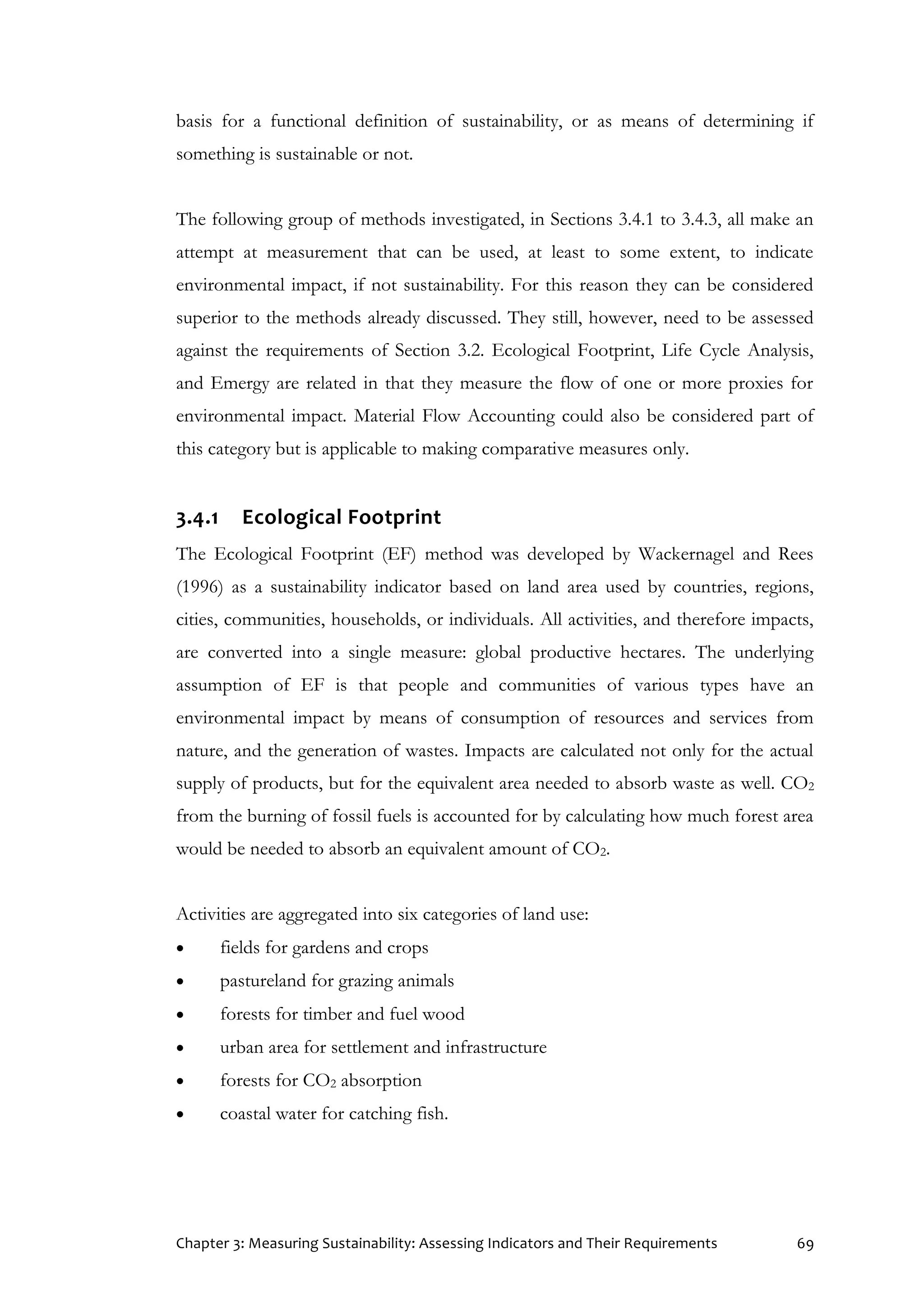 Chapter 3: Measuring Sustainability: Assessing Indicators and Their Requirements 69
basis for a functional definition of sustainability, or as means of determining if
something is sustainable or not.
The following group of methods investigated, in Sections 3.4.1 to 3.4.3, all make an
attempt at measurement that can be used, at least to some extent, to indicate
environmental impact, if not sustainability. For this reason they can be considered
superior to the methods already discussed. They still, however, need to be assessed
against the requirements of Section 3.2. Ecological Footprint, Life Cycle Analysis,
and Emergy are related in that they measure the flow of one or more proxies for
environmental impact. Material Flow Accounting could also be considered part of
this category but is applicable to making comparative measures only.
3.4.1 Ecological Footprint
The Ecological Footprint (EF) method was developed by Wackernagel and Rees
(1996) as a sustainability indicator based on land area used by countries, regions,
cities, communities, households, or individuals. All activities, and therefore impacts,
are converted into a single measure: global productive hectares. The underlying
assumption of EF is that people and communities of various types have an
environmental impact by means of consumption of resources and services from
nature, and the generation of wastes. Impacts are calculated not only for the actual
supply of products, but for the equivalent area needed to absorb waste as well. CO2
from the burning of fossil fuels is accounted for by calculating how much forest area
would be needed to absorb an equivalent amount of CO2.
Activities are aggregated into six categories of land use:
 fields for gardens and crops
 pastureland for grazing animals
 forests for timber and fuel wood
 urban area for settlement and infrastructure
 forests for CO2 absorption
 coastal water for catching fish.
 