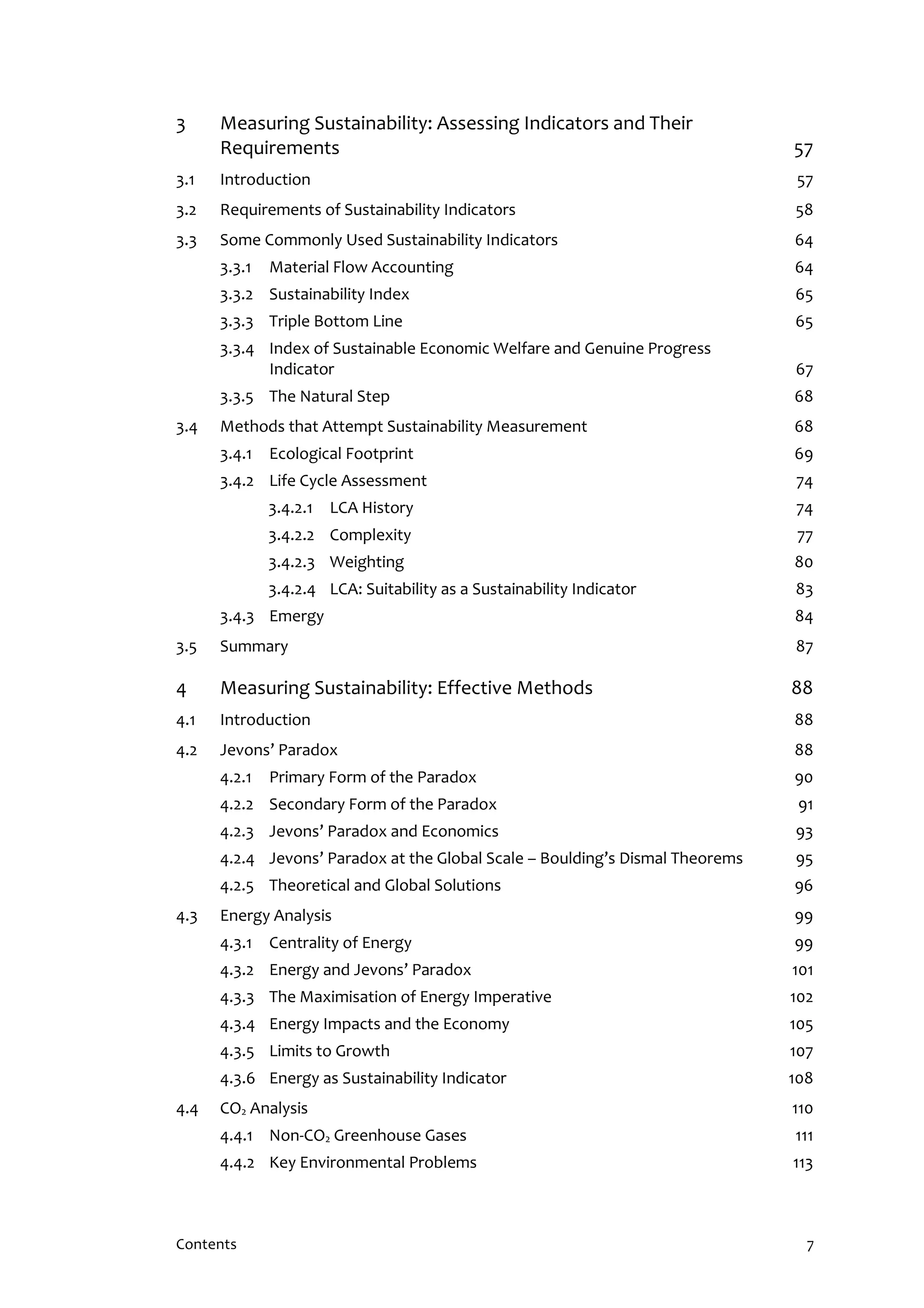 Contents 7
3 Measuring Sustainability: Assessing Indicators and Their
Requirements 57
3.1 Introduction 57
3.2 Requirements of Sustainability Indicators 58
3.3 Some Commonly Used Sustainability Indicators 64
3.3.1 Material Flow Accounting 64
3.3.2 Sustainability Index 65
3.3.3 Triple Bottom Line 65
3.3.4 Index of Sustainable Economic Welfare and Genuine Progress
Indicator 67
3.3.5 The Natural Step 68
3.4 Methods that Attempt Sustainability Measurement 68
3.4.1 Ecological Footprint 69
3.4.2 Life Cycle Assessment 74
3.4.2.1 LCA History 74
3.4.2.2 Complexity 77
3.4.2.3 Weighting 80
3.4.2.4 LCA: Suitability as a Sustainability Indicator 83
3.4.3 Emergy 84
3.5 Summary 87
4 Measuring Sustainability: Effective Methods 88
4.1 Introduction 88
4.2 Jevons’ Paradox 88
4.2.1 Primary Form of the Paradox 90
4.2.2 Secondary Form of the Paradox 91
4.2.3 Jevons’ Paradox and Economics 93
4.2.4 Jevons’ Paradox at the Global Scale – Boulding’s Dismal Theorems 95
4.2.5 Theoretical and Global Solutions 96
4.3 Energy Analysis 99
4.3.1 Centrality of Energy 99
4.3.2 Energy and Jevons’ Paradox 101
4.3.3 The Maximisation of Energy Imperative 102
4.3.4 Energy Impacts and the Economy 105
4.3.5 Limits to Growth 107
4.3.6 Energy as Sustainability Indicator 108
4.4 CO2 Analysis 110
4.4.1 Non-CO2 Greenhouse Gases 111
4.4.2 Key Environmental Problems 113
 