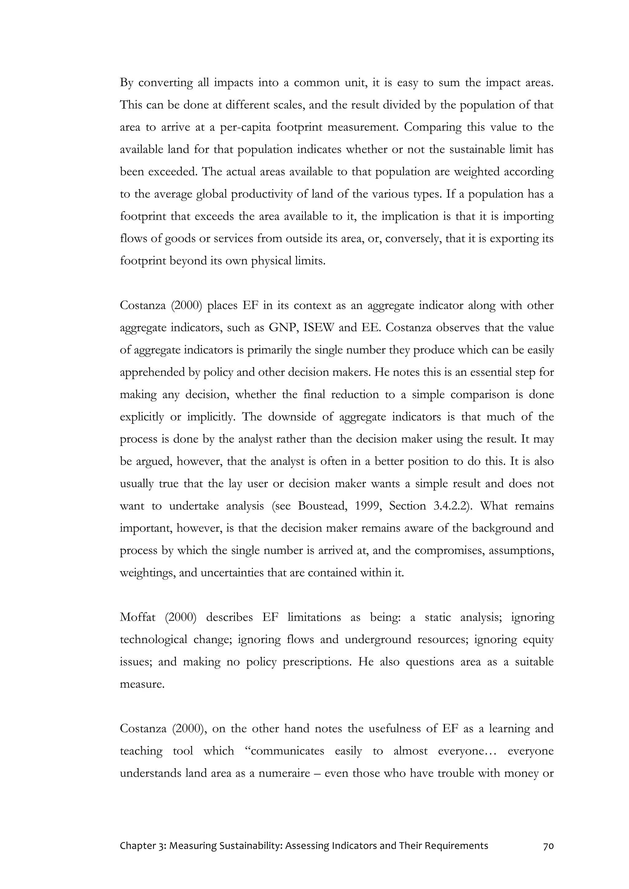 Chapter 3: Measuring Sustainability: Assessing Indicators and Their Requirements 70
By converting all impacts into a common unit, it is easy to sum the impact areas.
This can be done at different scales, and the result divided by the population of that
area to arrive at a per-capita footprint measurement. Comparing this value to the
available land for that population indicates whether or not the sustainable limit has
been exceeded. The actual areas available to that population are weighted according
to the average global productivity of land of the various types. If a population has a
footprint that exceeds the area available to it, the implication is that it is importing
flows of goods or services from outside its area, or, conversely, that it is exporting its
footprint beyond its own physical limits.
Costanza (2000) places EF in its context as an aggregate indicator along with other
aggregate indicators, such as GNP, ISEW and EE. Costanza observes that the value
of aggregate indicators is primarily the single number they produce which can be easily
apprehended by policy and other decision makers. He notes this is an essential step for
making any decision, whether the final reduction to a simple comparison is done
explicitly or implicitly. The downside of aggregate indicators is that much of the
process is done by the analyst rather than the decision maker using the result. It may
be argued, however, that the analyst is often in a better position to do this. It is also
usually true that the lay user or decision maker wants a simple result and does not
want to undertake analysis (see Boustead, 1999, Section 3.4.2.2). What remains
important, however, is that the decision maker remains aware of the background and
process by which the single number is arrived at, and the compromises, assumptions,
weightings, and uncertainties that are contained within it.
Moffat (2000) describes EF limitations as being: a static analysis; ignoring
technological change; ignoring flows and underground resources; ignoring equity
issues; and making no policy prescriptions. He also questions area as a suitable
measure.
Costanza (2000), on the other hand notes the usefulness of EF as a learning and
teaching tool which “communicates easily to almost everyone… everyone
understands land area as a numeraire – even those who have trouble with money or
 