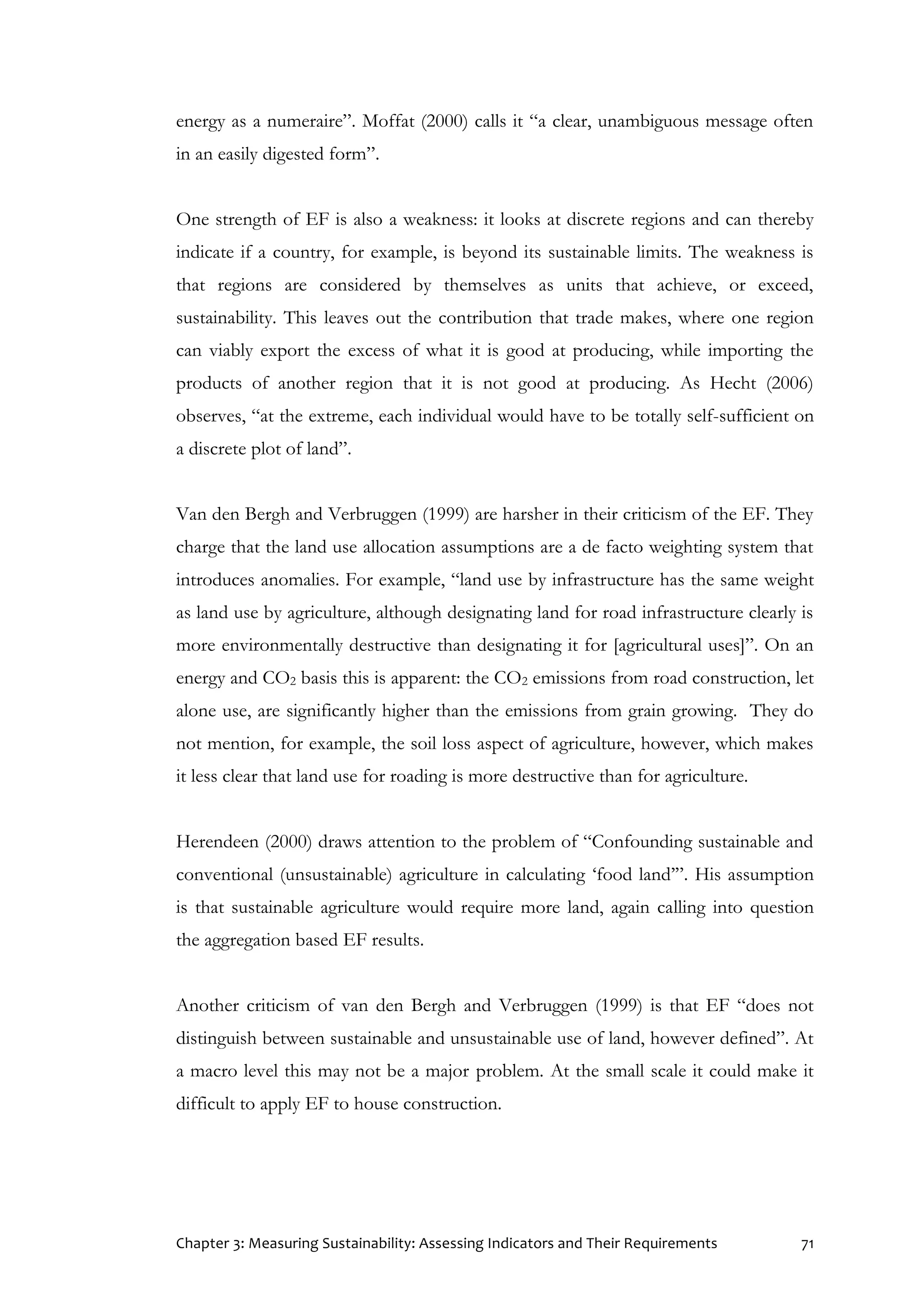 Chapter 3: Measuring Sustainability: Assessing Indicators and Their Requirements 71
energy as a numeraire”. Moffat (2000) calls it “a clear, unambiguous message often
in an easily digested form”.
One strength of EF is also a weakness: it looks at discrete regions and can thereby
indicate if a country, for example, is beyond its sustainable limits. The weakness is
that regions are considered by themselves as units that achieve, or exceed,
sustainability. This leaves out the contribution that trade makes, where one region
can viably export the excess of what it is good at producing, while importing the
products of another region that it is not good at producing. As Hecht (2006)
observes, “at the extreme, each individual would have to be totally self-sufficient on
a discrete plot of land”.
Van den Bergh and Verbruggen (1999) are harsher in their criticism of the EF. They
charge that the land use allocation assumptions are a de facto weighting system that
introduces anomalies. For example, “land use by infrastructure has the same weight
as land use by agriculture, although designating land for road infrastructure clearly is
more environmentally destructive than designating it for [agricultural uses]”. On an
energy and CO2 basis this is apparent: the CO2 emissions from road construction, let
alone use, are significantly higher than the emissions from grain growing. They do
not mention, for example, the soil loss aspect of agriculture, however, which makes
it less clear that land use for roading is more destructive than for agriculture.
Herendeen (2000) draws attention to the problem of “Confounding sustainable and
conventional (unsustainable) agriculture in calculating ‘food land’”. His assumption
is that sustainable agriculture would require more land, again calling into question
the aggregation based EF results.
Another criticism of van den Bergh and Verbruggen (1999) is that EF “does not
distinguish between sustainable and unsustainable use of land, however defined”. At
a macro level this may not be a major problem. At the small scale it could make it
difficult to apply EF to house construction.
 