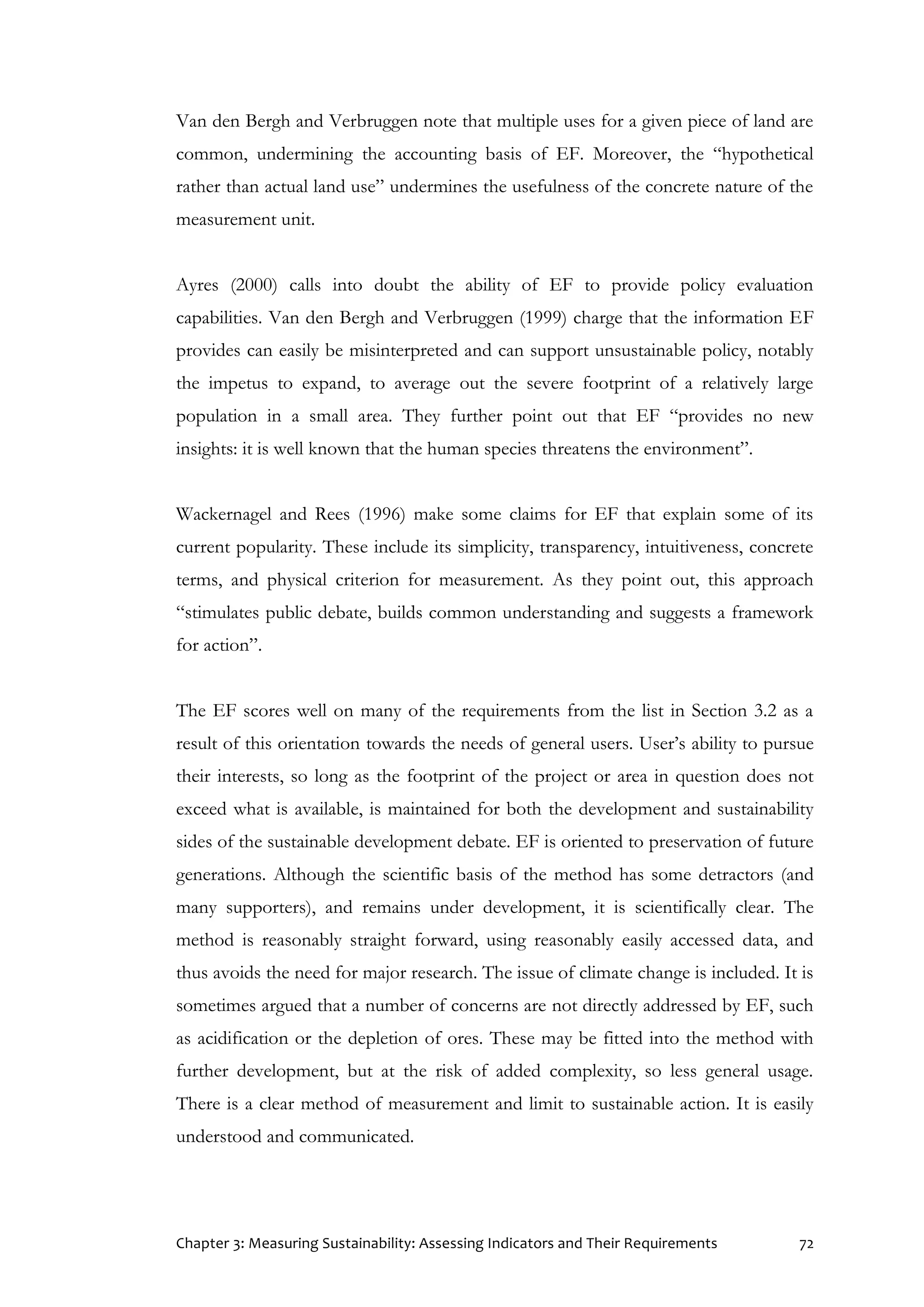 Chapter 3: Measuring Sustainability: Assessing Indicators and Their Requirements 72
Van den Bergh and Verbruggen note that multiple uses for a given piece of land are
common, undermining the accounting basis of EF. Moreover, the “hypothetical
rather than actual land use” undermines the usefulness of the concrete nature of the
measurement unit.
Ayres (2000) calls into doubt the ability of EF to provide policy evaluation
capabilities. Van den Bergh and Verbruggen (1999) charge that the information EF
provides can easily be misinterpreted and can support unsustainable policy, notably
the impetus to expand, to average out the severe footprint of a relatively large
population in a small area. They further point out that EF “provides no new
insights: it is well known that the human species threatens the environment”.
Wackernagel and Rees (1996) make some claims for EF that explain some of its
current popularity. These include its simplicity, transparency, intuitiveness, concrete
terms, and physical criterion for measurement. As they point out, this approach
“stimulates public debate, builds common understanding and suggests a framework
for action”.
The EF scores well on many of the requirements from the list in Section 3.2 as a
result of this orientation towards the needs of general users. User’s ability to pursue
their interests, so long as the footprint of the project or area in question does not
exceed what is available, is maintained for both the development and sustainability
sides of the sustainable development debate. EF is oriented to preservation of future
generations. Although the scientific basis of the method has some detractors (and
many supporters), and remains under development, it is scientifically clear. The
method is reasonably straight forward, using reasonably easily accessed data, and
thus avoids the need for major research. The issue of climate change is included. It is
sometimes argued that a number of concerns are not directly addressed by EF, such
as acidification or the depletion of ores. These may be fitted into the method with
further development, but at the risk of added complexity, so less general usage.
There is a clear method of measurement and limit to sustainable action. It is easily
understood and communicated.
 