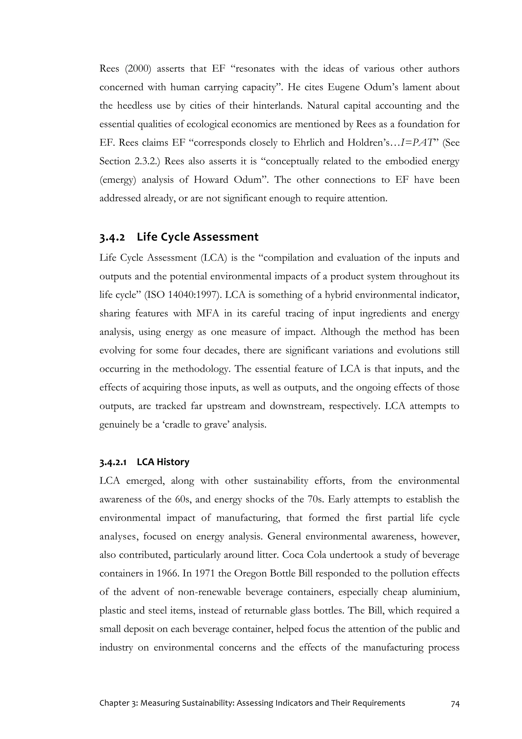 Chapter 3: Measuring Sustainability: Assessing Indicators and Their Requirements 74
Rees (2000) asserts that EF “resonates with the ideas of various other authors
concerned with human carrying capacity”. He cites Eugene Odum’s lament about
the heedless use by cities of their hinterlands. Natural capital accounting and the
essential qualities of ecological economics are mentioned by Rees as a foundation for
EF. Rees claims EF “corresponds closely to Ehrlich and Holdren’s…I=PAT” (See
Section 2.3.2.) Rees also asserts it is “conceptually related to the embodied energy
(emergy) analysis of Howard Odum”. The other connections to EF have been
addressed already, or are not significant enough to require attention.
3.4.2 Life Cycle Assessment
Life Cycle Assessment (LCA) is the “compilation and evaluation of the inputs and
outputs and the potential environmental impacts of a product system throughout its
life cycle” (ISO 14040:1997). LCA is something of a hybrid environmental indicator,
sharing features with MFA in its careful tracing of input ingredients and energy
analysis, using energy as one measure of impact. Although the method has been
evolving for some four decades, there are significant variations and evolutions still
occurring in the methodology. The essential feature of LCA is that inputs, and the
effects of acquiring those inputs, as well as outputs, and the ongoing effects of those
outputs, are tracked far upstream and downstream, respectively. LCA attempts to
genuinely be a ‘cradle to grave’ analysis.
3.4.2.1 LCA History
LCA emerged, along with other sustainability efforts, from the environmental
awareness of the 60s, and energy shocks of the 70s. Early attempts to establish the
environmental impact of manufacturing, that formed the first partial life cycle
analyses, focused on energy analysis. General environmental awareness, however,
also contributed, particularly around litter. Coca Cola undertook a study of beverage
containers in 1966. In 1971 the Oregon Bottle Bill responded to the pollution effects
of the advent of non-renewable beverage containers, especially cheap aluminium,
plastic and steel items, instead of returnable glass bottles. The Bill, which required a
small deposit on each beverage container, helped focus the attention of the public and
industry on environmental concerns and the effects of the manufacturing process
 