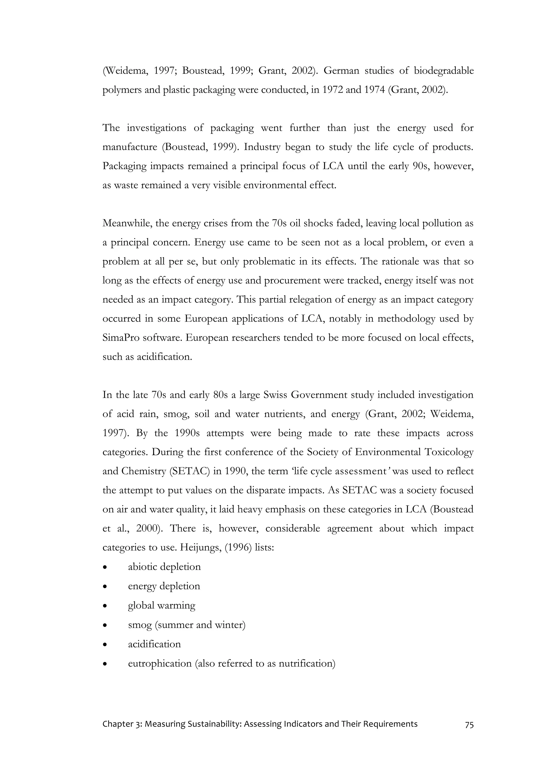 Chapter 3: Measuring Sustainability: Assessing Indicators and Their Requirements 75
(Weidema, 1997; Boustead, 1999; Grant, 2002). German studies of biodegradable
polymers and plastic packaging were conducted, in 1972 and 1974 (Grant, 2002).
The investigations of packaging went further than just the energy used for
manufacture (Boustead, 1999). Industry began to study the life cycle of products.
Packaging impacts remained a principal focus of LCA until the early 90s, however,
as waste remained a very visible environmental effect.
Meanwhile, the energy crises from the 70s oil shocks faded, leaving local pollution as
a principal concern. Energy use came to be seen not as a local problem, or even a
problem at all per se, but only problematic in its effects. The rationale was that so
long as the effects of energy use and procurement were tracked, energy itself was not
needed as an impact category. This partial relegation of energy as an impact category
occurred in some European applications of LCA, notably in methodology used by
SimaPro software. European researchers tended to be more focused on local effects,
such as acidification.
In the late 70s and early 80s a large Swiss Government study included investigation
of acid rain, smog, soil and water nutrients, and energy (Grant, 2002; Weidema,
1997). By the 1990s attempts were being made to rate these impacts across
categories. During the first conference of the Society of Environmental Toxicology
and Chemistry (SETAC) in 1990, the term ‘life cycle assessment’ was used to reflect
the attempt to put values on the disparate impacts. As SETAC was a society focused
on air and water quality, it laid heavy emphasis on these categories in LCA (Boustead
et al., 2000). There is, however, considerable agreement about which impact
categories to use. Heijungs, (1996) lists:
 abiotic depletion
 energy depletion
 global warming
 smog (summer and winter)
 acidification
 eutrophication (also referred to as nutrification)
 