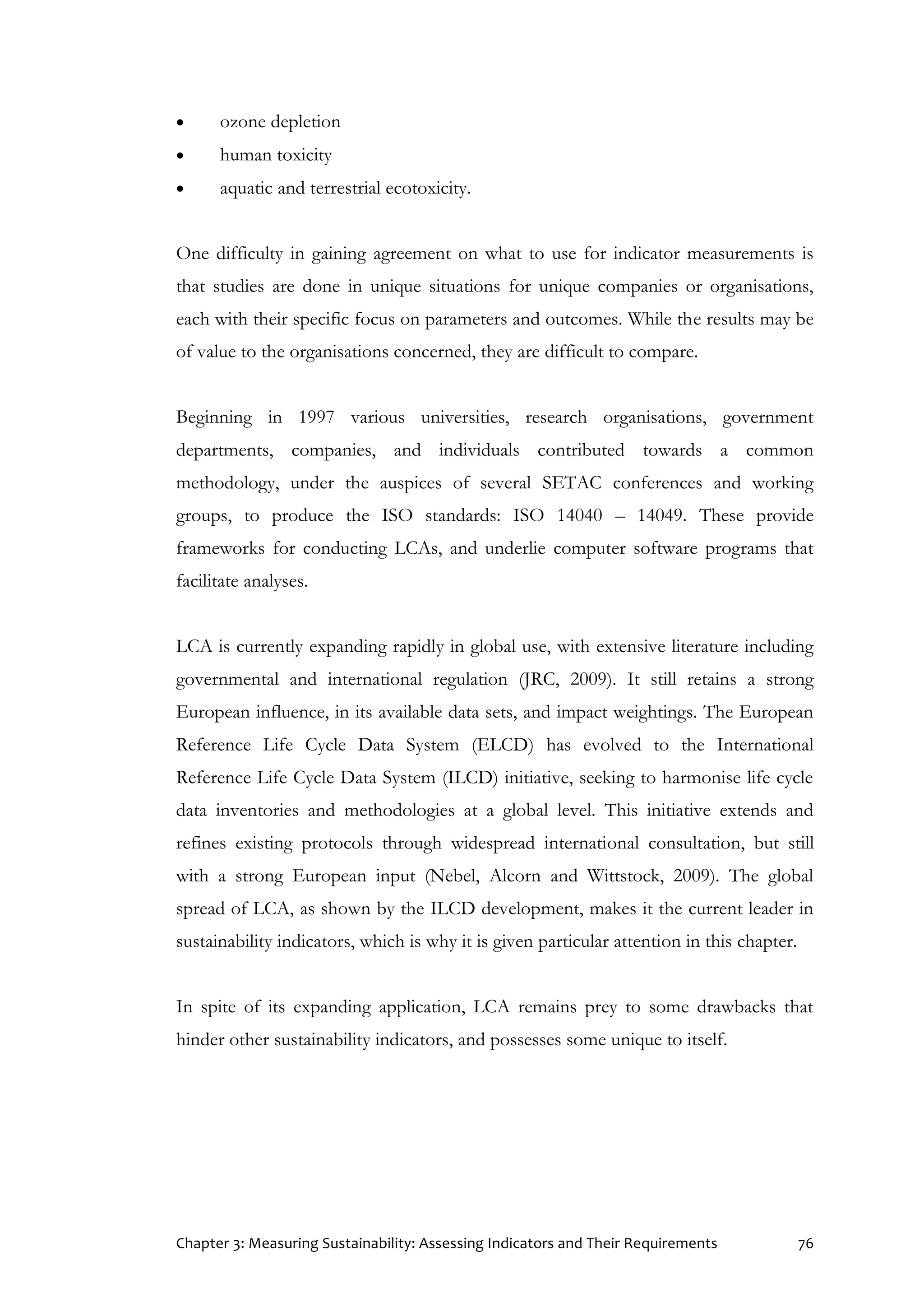 Chapter 3: Measuring Sustainability: Assessing Indicators and Their Requirements 76
 ozone depletion
 human toxicity
 aquatic and terrestrial ecotoxicity.
One difficulty in gaining agreement on what to use for indicator measurements is
that studies are done in unique situations for unique companies or organisations,
each with their specific focus on parameters and outcomes. While the results may be
of value to the organisations concerned, they are difficult to compare.
Beginning in 1997 various universities, research organisations, government
departments, companies, and individuals contributed towards a common
methodology, under the auspices of several SETAC conferences and working
groups, to produce the ISO standards: ISO 14040 – 14049. These provide
frameworks for conducting LCAs, and underlie computer software programs that
facilitate analyses.
LCA is currently expanding rapidly in global use, with extensive literature including
governmental and international regulation (JRC, 2009). It still retains a strong
European influence, in its available data sets, and impact weightings. The European
Reference Life Cycle Data System (ELCD) has evolved to the International
Reference Life Cycle Data System (ILCD) initiative, seeking to harmonise life cycle
data inventories and methodologies at a global level. This initiative extends and
refines existing protocols through widespread international consultation, but still
with a strong European input (Nebel, Alcorn and Wittstock, 2009). The global
spread of LCA, as shown by the ILCD development, makes it the current leader in
sustainability indicators, which is why it is given particular attention in this chapter.
In spite of its expanding application, LCA remains prey to some drawbacks that
hinder other sustainability indicators, and possesses some unique to itself.
 