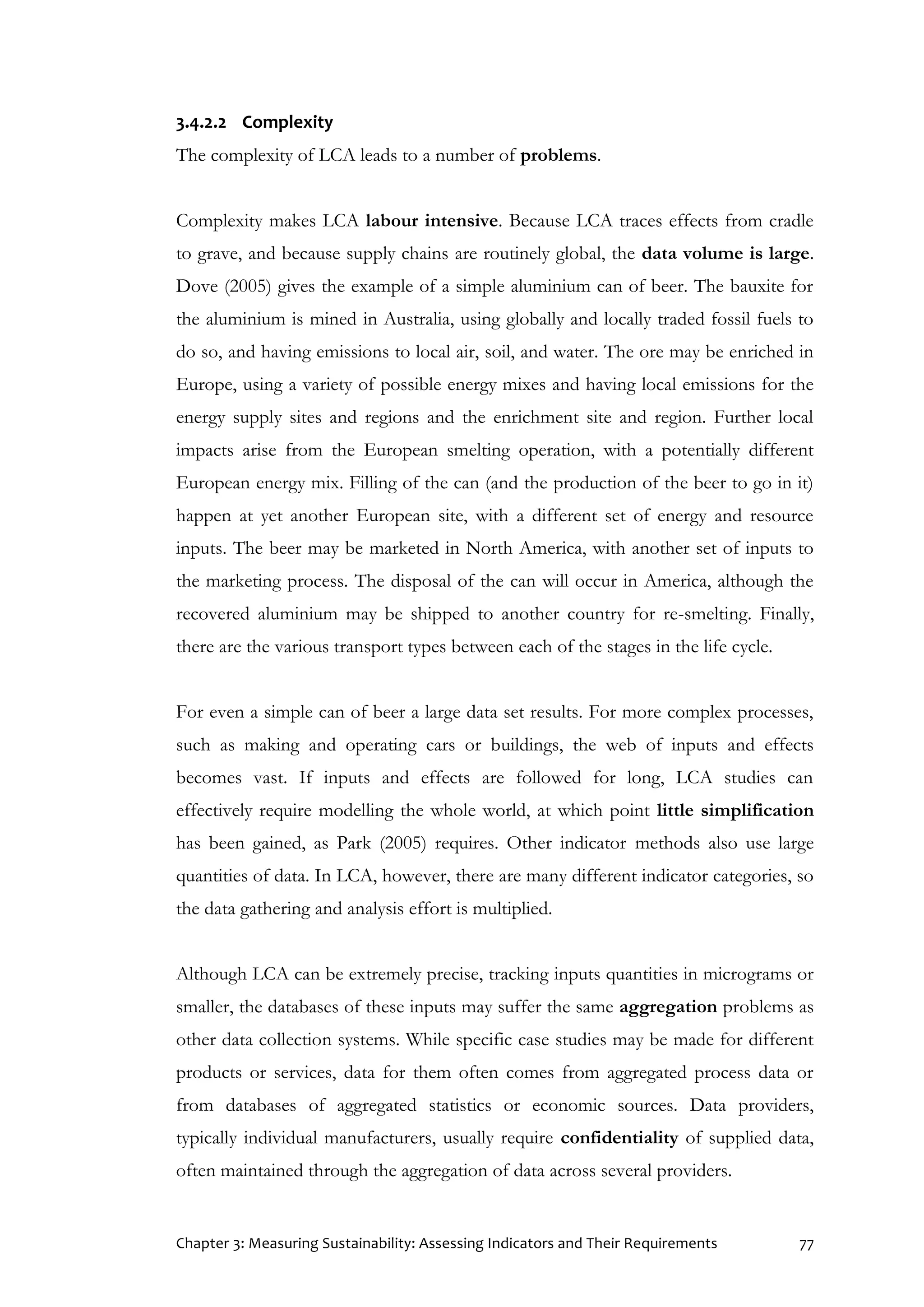 Chapter 3: Measuring Sustainability: Assessing Indicators and Their Requirements 77
3.4.2.2 Complexity
The complexity of LCA leads to a number of problems.
Complexity makes LCA labour intensive. Because LCA traces effects from cradle
to grave, and because supply chains are routinely global, the data volume is large.
Dove (2005) gives the example of a simple aluminium can of beer. The bauxite for
the aluminium is mined in Australia, using globally and locally traded fossil fuels to
do so, and having emissions to local air, soil, and water. The ore may be enriched in
Europe, using a variety of possible energy mixes and having local emissions for the
energy supply sites and regions and the enrichment site and region. Further local
impacts arise from the European smelting operation, with a potentially different
European energy mix. Filling of the can (and the production of the beer to go in it)
happen at yet another European site, with a different set of energy and resource
inputs. The beer may be marketed in North America, with another set of inputs to
the marketing process. The disposal of the can will occur in America, although the
recovered aluminium may be shipped to another country for re-smelting. Finally,
there are the various transport types between each of the stages in the life cycle.
For even a simple can of beer a large data set results. For more complex processes,
such as making and operating cars or buildings, the web of inputs and effects
becomes vast. If inputs and effects are followed for long, LCA studies can
effectively require modelling the whole world, at which point little simplification
has been gained, as Park (2005) requires. Other indicator methods also use large
quantities of data. In LCA, however, there are many different indicator categories, so
the data gathering and analysis effort is multiplied.
Although LCA can be extremely precise, tracking inputs quantities in micrograms or
smaller, the databases of these inputs may suffer the same aggregation problems as
other data collection systems. While specific case studies may be made for different
products or services, data for them often comes from aggregated process data or
from databases of aggregated statistics or economic sources. Data providers,
typically individual manufacturers, usually require confidentiality of supplied data,
often maintained through the aggregation of data across several providers.
 