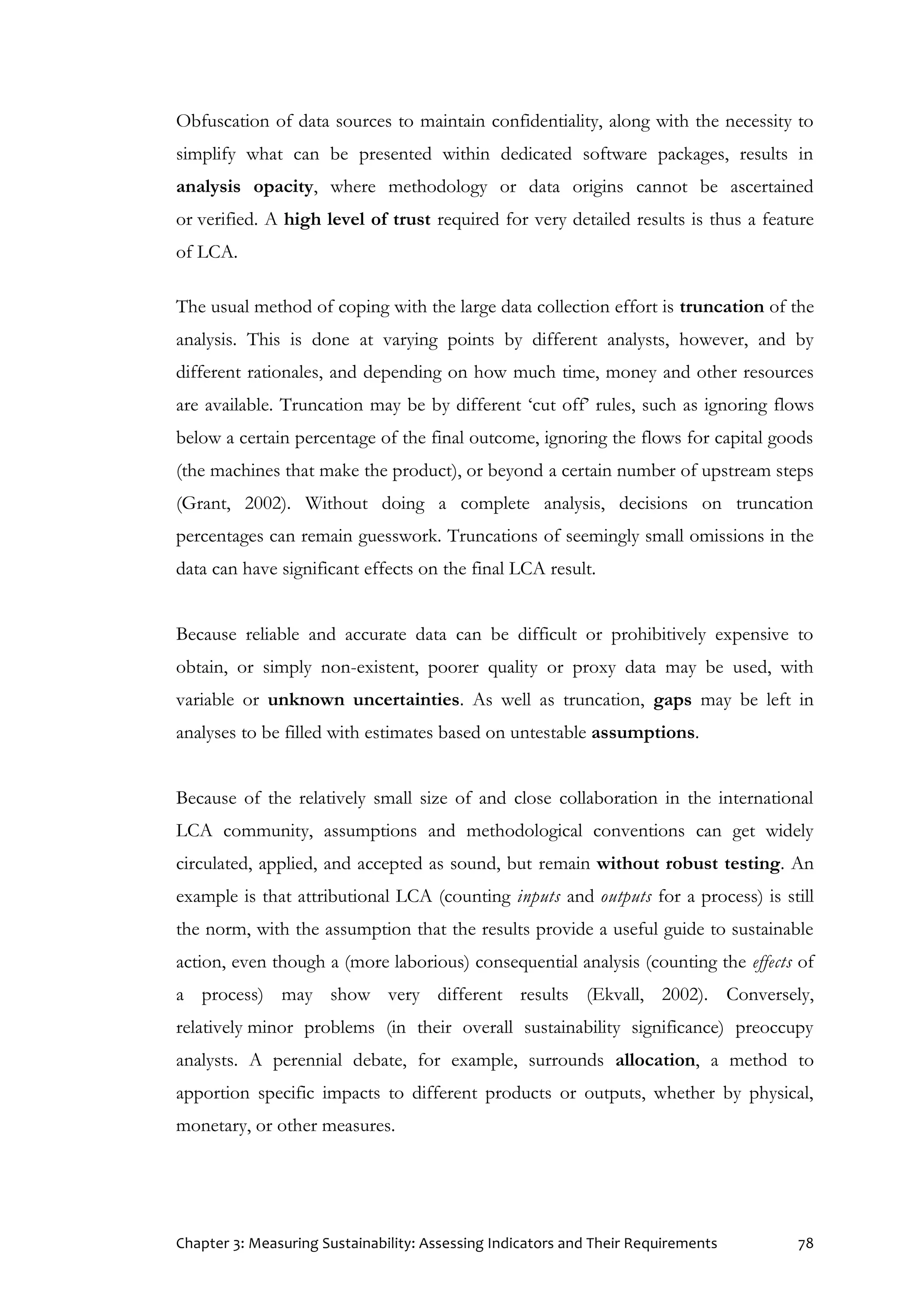 Chapter 3: Measuring Sustainability: Assessing Indicators and Their Requirements 78
Obfuscation of data sources to maintain confidentiality, along with the necessity to
simplify what can be presented within dedicated software packages, results in
analysis opacity, where methodology or data origins cannot be ascertained
or verified. A high level of trust required for very detailed results is thus a feature
of LCA.
The usual method of coping with the large data collection effort is truncation of the
analysis. This is done at varying points by different analysts, however, and by
different rationales, and depending on how much time, money and other resources
are available. Truncation may be by different ‘cut off’ rules, such as ignoring flows
below a certain percentage of the final outcome, ignoring the flows for capital goods
(the machines that make the product), or beyond a certain number of upstream steps
(Grant, 2002). Without doing a complete analysis, decisions on truncation
percentages can remain guesswork. Truncations of seemingly small omissions in the
data can have significant effects on the final LCA result.
Because reliable and accurate data can be difficult or prohibitively expensive to
obtain, or simply non-existent, poorer quality or proxy data may be used, with
variable or unknown uncertainties. As well as truncation, gaps may be left in
analyses to be filled with estimates based on untestable assumptions.
Because of the relatively small size of and close collaboration in the international
LCA community, assumptions and methodological conventions can get widely
circulated, applied, and accepted as sound, but remain without robust testing. An
example is that attributional LCA (counting inputs and outputs for a process) is still
the norm, with the assumption that the results provide a useful guide to sustainable
action, even though a (more laborious) consequential analysis (counting the effects of
a process) may show very different results (Ekvall, 2002). Conversely,
relatively minor problems (in their overall sustainability significance) preoccupy
analysts. A perennial debate, for example, surrounds allocation, a method to
apportion specific impacts to different products or outputs, whether by physical,
monetary, or other measures.
 