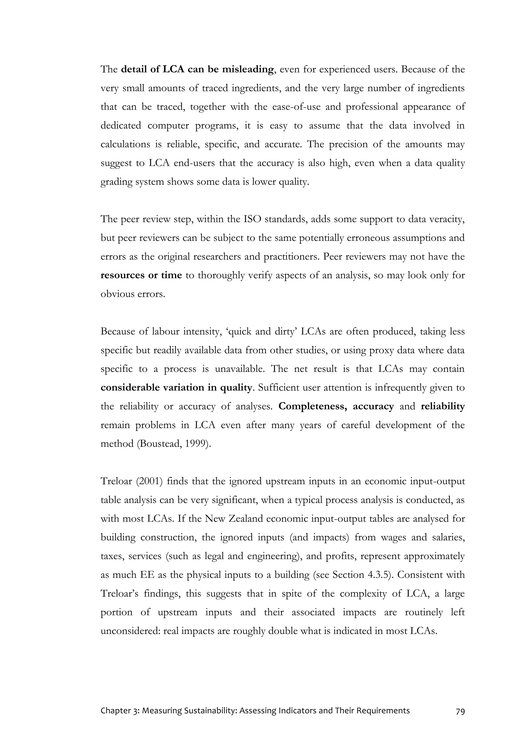Chapter 3: Measuring Sustainability: Assessing Indicators and Their Requirements 79
The detail of LCA can be misleading, even for experienced users. Because of the
very small amounts of traced ingredients, and the very large number of ingredients
that can be traced, together with the ease-of-use and professional appearance of
dedicated computer programs, it is easy to assume that the data involved in
calculations is reliable, specific, and accurate. The precision of the amounts may
suggest to LCA end-users that the accuracy is also high, even when a data quality
grading system shows some data is lower quality.
The peer review step, within the ISO standards, adds some support to data veracity,
but peer reviewers can be subject to the same potentially erroneous assumptions and
errors as the original researchers and practitioners. Peer reviewers may not have the
resources or time to thoroughly verify aspects of an analysis, so may look only for
obvious errors.
Because of labour intensity, ‘quick and dirty’ LCAs are often produced, taking less
specific but readily available data from other studies, or using proxy data where data
specific to a process is unavailable. The net result is that LCAs may contain
considerable variation in quality. Sufficient user attention is infrequently given to
the reliability or accuracy of analyses. Completeness, accuracy and reliability
remain problems in LCA even after many years of careful development of the
method (Boustead, 1999).
Treloar (2001) finds that the ignored upstream inputs in an economic input-output
table analysis can be very significant, when a typical process analysis is conducted, as
with most LCAs. If the New Zealand economic input-output tables are analysed for
building construction, the ignored inputs (and impacts) from wages and salaries,
taxes, services (such as legal and engineering), and profits, represent approximately
as much EE as the physical inputs to a building (see Section 4.3.5). Consistent with
Treloar’s findings, this suggests that in spite of the complexity of LCA, a large
portion of upstream inputs and their associated impacts are routinely left
unconsidered: real impacts are roughly double what is indicated in most LCAs.
 
