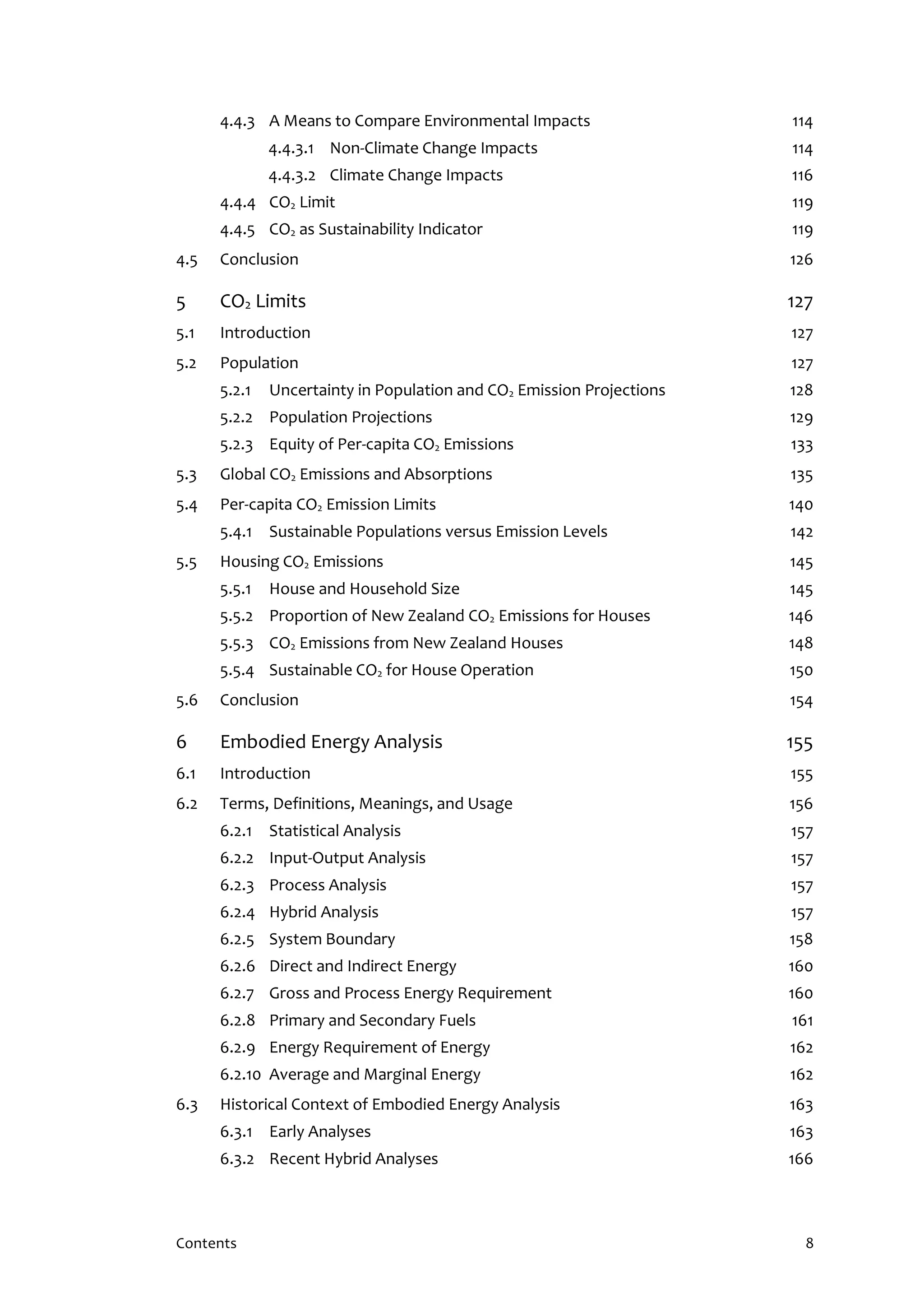 Contents 8
4.4.3 A Means to Compare Environmental Impacts 114
4.4.3.1 Non-Climate Change Impacts 114
4.4.3.2 Climate Change Impacts 116
4.4.4 CO2 Limit 119
4.4.5 CO2 as Sustainability Indicator 119
4.5 Conclusion 126
5 CO2 Limits 127
5.1 Introduction 127
5.2 Population 127
5.2.1 Uncertainty in Population and CO2 Emission Projections 128
5.2.2 Population Projections 129
5.2.3 Equity of Per-capita CO2 Emissions 133
5.3 Global CO2 Emissions and Absorptions 135
5.4 Per-capita CO2 Emission Limits 140
5.4.1 Sustainable Populations versus Emission Levels 142
5.5 Housing CO2 Emissions 145
5.5.1 House and Household Size 145
5.5.2 Proportion of New Zealand CO2 Emissions for Houses 146
5.5.3 CO2 Emissions from New Zealand Houses 148
5.5.4 Sustainable CO2 for House Operation 150
5.6 Conclusion 154
6 Embodied Energy Analysis 155
6.1 Introduction 155
6.2 Terms, Definitions, Meanings, and Usage 156
6.2.1 Statistical Analysis 157
6.2.2 Input-Output Analysis 157
6.2.3 Process Analysis 157
6.2.4 Hybrid Analysis 157
6.2.5 System Boundary 158
6.2.6 Direct and Indirect Energy 160
6.2.7 Gross and Process Energy Requirement 160
6.2.8 Primary and Secondary Fuels 161
6.2.9 Energy Requirement of Energy 162
6.2.10 Average and Marginal Energy 162
6.3 Historical Context of Embodied Energy Analysis 163
6.3.1 Early Analyses 163
6.3.2 Recent Hybrid Analyses 166
 