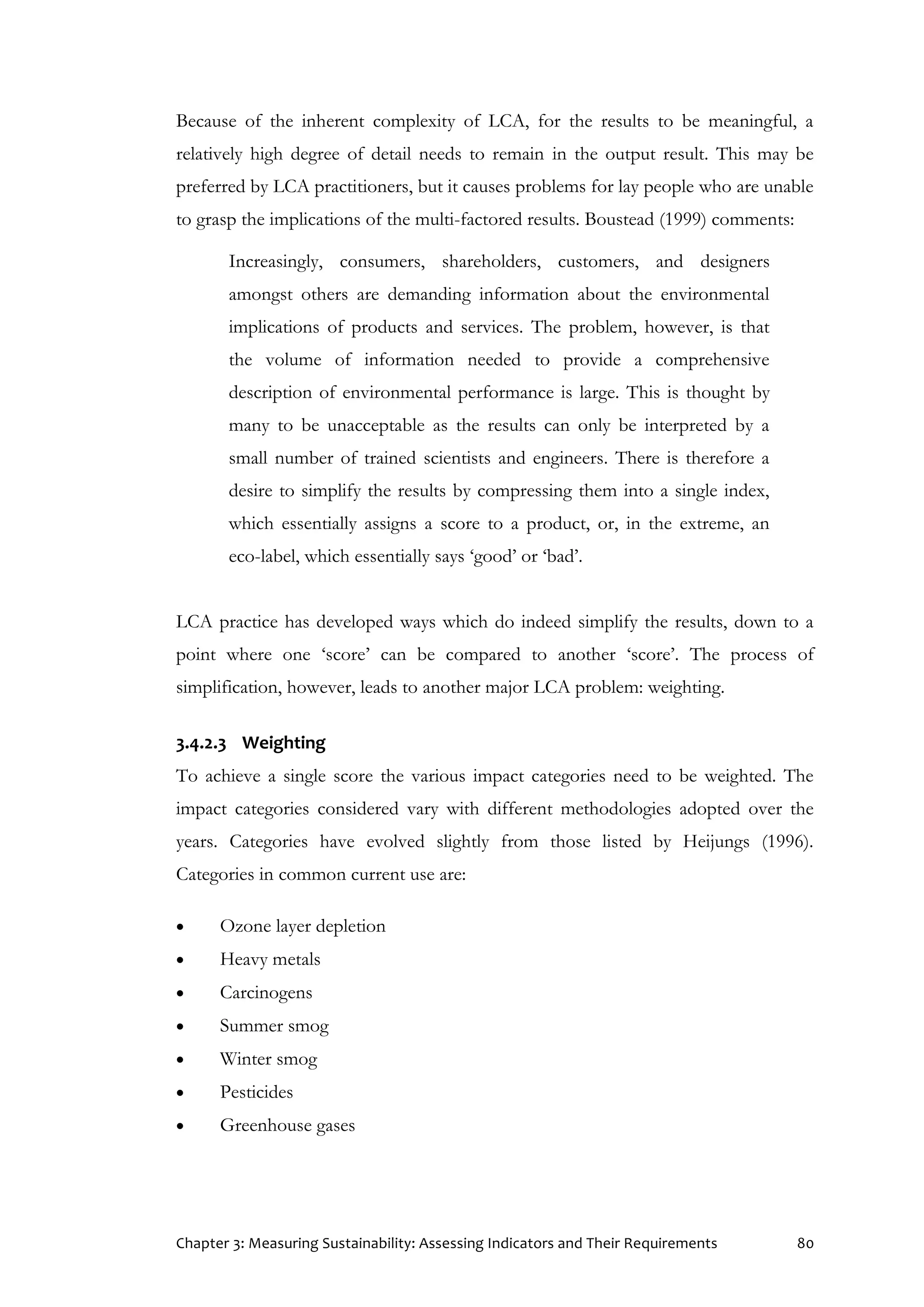 Chapter 3: Measuring Sustainability: Assessing Indicators and Their Requirements 80
Because of the inherent complexity of LCA, for the results to be meaningful, a
relatively high degree of detail needs to remain in the output result. This may be
preferred by LCA practitioners, but it causes problems for lay people who are unable
to grasp the implications of the multi-factored results. Boustead (1999) comments:
Increasingly, consumers, shareholders, customers, and designers
amongst others are demanding information about the environmental
implications of products and services. The problem, however, is that
the volume of information needed to provide a comprehensive
description of environmental performance is large. This is thought by
many to be unacceptable as the results can only be interpreted by a
small number of trained scientists and engineers. There is therefore a
desire to simplify the results by compressing them into a single index,
which essentially assigns a score to a product, or, in the extreme, an
eco-label, which essentially says ‘good’ or ‘bad’.
LCA practice has developed ways which do indeed simplify the results, down to a
point where one ‘score’ can be compared to another ‘score’. The process of
simplification, however, leads to another major LCA problem: weighting.
3.4.2.3 Weighting
To achieve a single score the various impact categories need to be weighted. The
impact categories considered vary with different methodologies adopted over the
years. Categories have evolved slightly from those listed by Heijungs (1996).
Categories in common current use are:
 Ozone layer depletion
 Heavy metals
 Carcinogens
 Summer smog
 Winter smog
 Pesticides
 Greenhouse gases
 