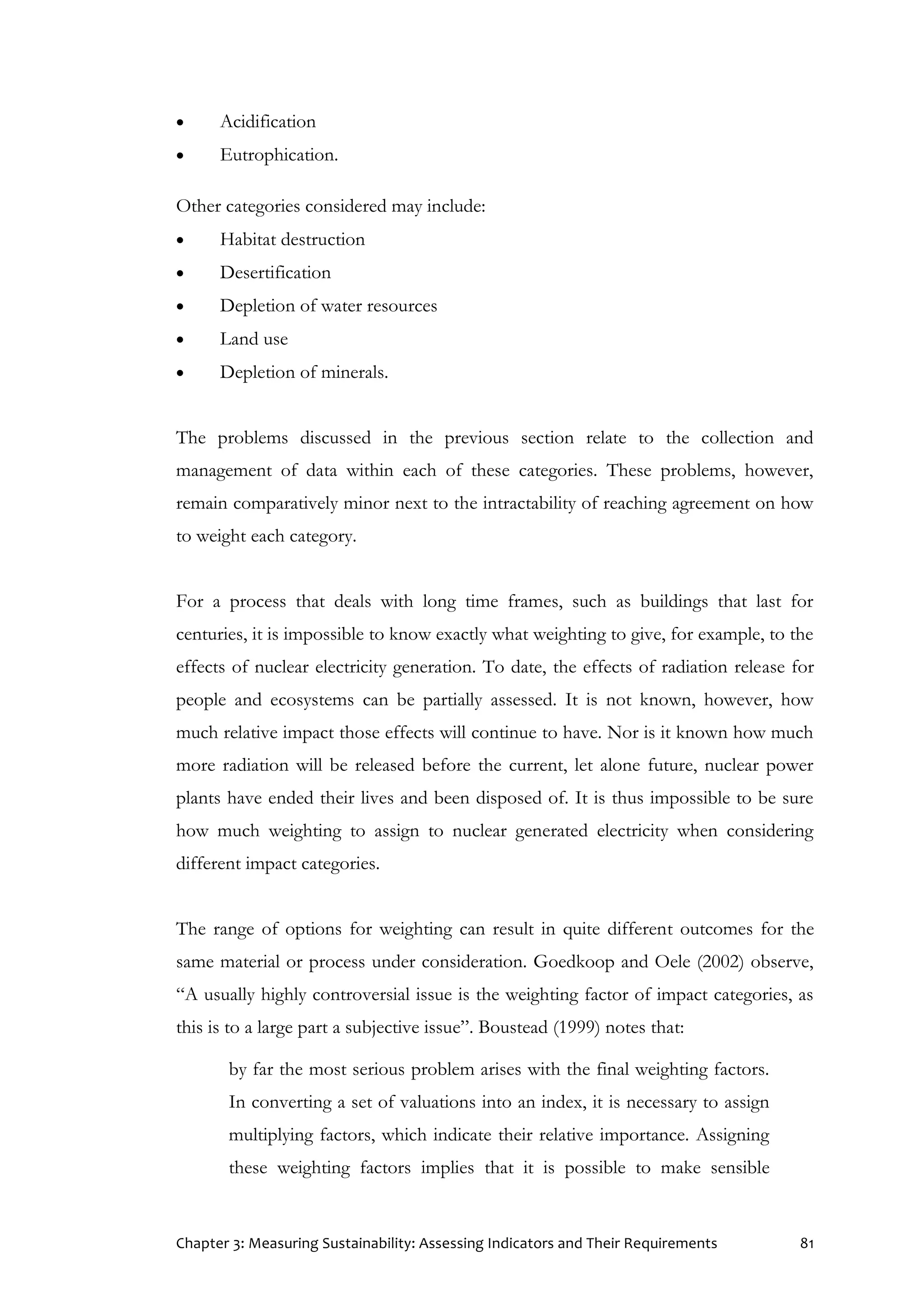 Chapter 3: Measuring Sustainability: Assessing Indicators and Their Requirements 81
 Acidification
 Eutrophication.
Other categories considered may include:
 Habitat destruction
 Desertification
 Depletion of water resources
 Land use
 Depletion of minerals.
The problems discussed in the previous section relate to the collection and
management of data within each of these categories. These problems, however,
remain comparatively minor next to the intractability of reaching agreement on how
to weight each category.
For a process that deals with long time frames, such as buildings that last for
centuries, it is impossible to know exactly what weighting to give, for example, to the
effects of nuclear electricity generation. To date, the effects of radiation release for
people and ecosystems can be partially assessed. It is not known, however, how
much relative impact those effects will continue to have. Nor is it known how much
more radiation will be released before the current, let alone future, nuclear power
plants have ended their lives and been disposed of. It is thus impossible to be sure
how much weighting to assign to nuclear generated electricity when considering
different impact categories.
The range of options for weighting can result in quite different outcomes for the
same material or process under consideration. Goedkoop and Oele (2002) observe,
“A usually highly controversial issue is the weighting factor of impact categories, as
this is to a large part a subjective issue”. Boustead (1999) notes that:
by far the most serious problem arises with the final weighting factors.
In converting a set of valuations into an index, it is necessary to assign
multiplying factors, which indicate their relative importance. Assigning
these weighting factors implies that it is possible to make sensible
 