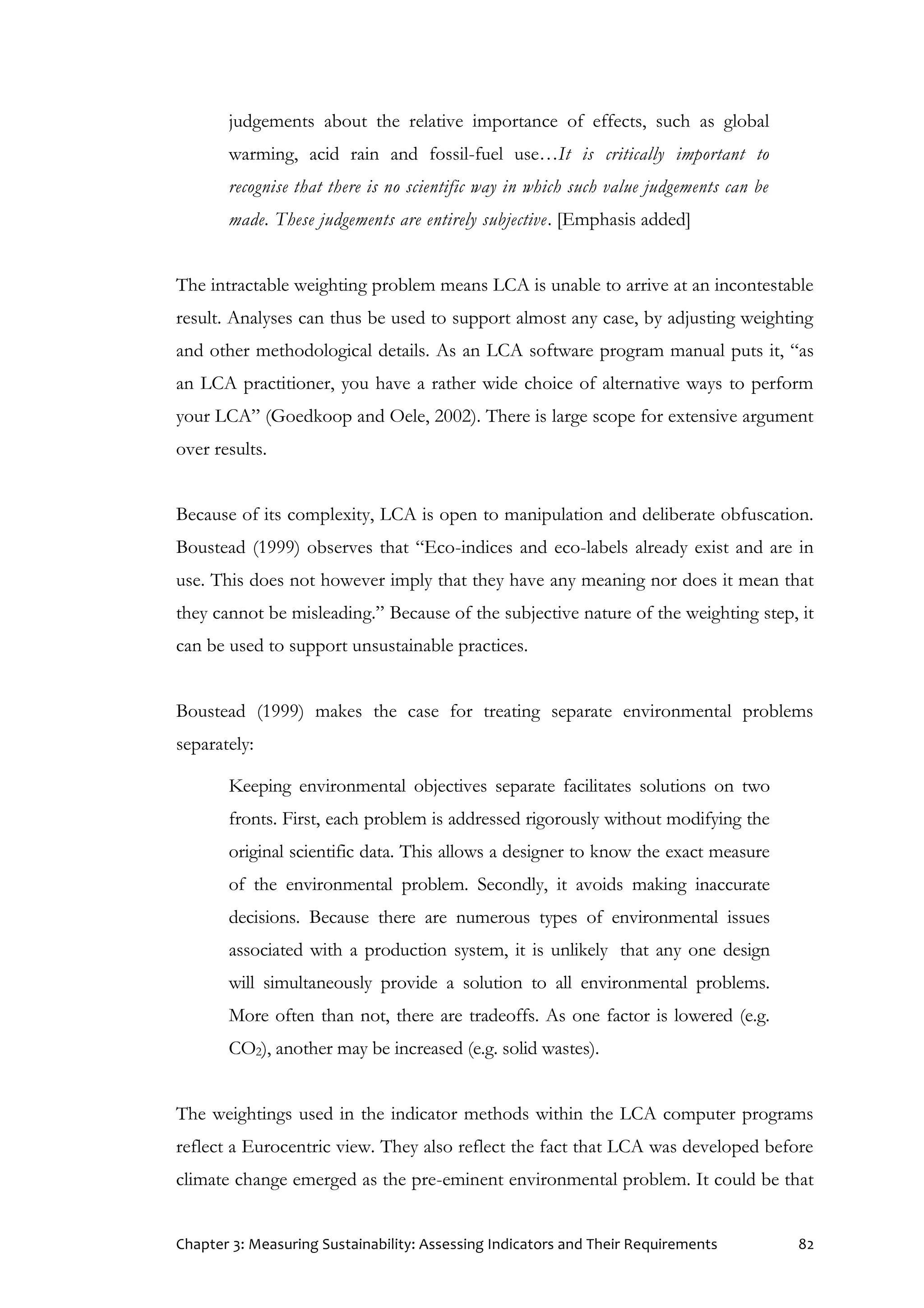 Chapter 3: Measuring Sustainability: Assessing Indicators and Their Requirements 82
judgements about the relative importance of effects, such as global
warming, acid rain and fossil-fuel use…It is critically important to
recognise that there is no scientific way in which such value judgements can be
made. These judgements are entirely subjective. [Emphasis added]
The intractable weighting problem means LCA is unable to arrive at an incontestable
result. Analyses can thus be used to support almost any case, by adjusting weighting
and other methodological details. As an LCA software program manual puts it, “as
an LCA practitioner, you have a rather wide choice of alternative ways to perform
your LCA” (Goedkoop and Oele, 2002). There is large scope for extensive argument
over results.
Because of its complexity, LCA is open to manipulation and deliberate obfuscation.
Boustead (1999) observes that “Eco-indices and eco-labels already exist and are in
use. This does not however imply that they have any meaning nor does it mean that
they cannot be misleading.” Because of the subjective nature of the weighting step, it
can be used to support unsustainable practices.
Boustead (1999) makes the case for treating separate environmental problems
separately:
Keeping environmental objectives separate facilitates solutions on two
fronts. First, each problem is addressed rigorously without modifying the
original scientific data. This allows a designer to know the exact measure
of the environmental problem. Secondly, it avoids making inaccurate
decisions. Because there are numerous types of environmental issues
associated with a production system, it is unlikely that any one design
will simultaneously provide a solution to all environmental problems.
More often than not, there are tradeoffs. As one factor is lowered (e.g.
CO2), another may be increased (e.g. solid wastes).
The weightings used in the indicator methods within the LCA computer programs
reflect a Eurocentric view. They also reflect the fact that LCA was developed before
climate change emerged as the pre-eminent environmental problem. It could be that
 