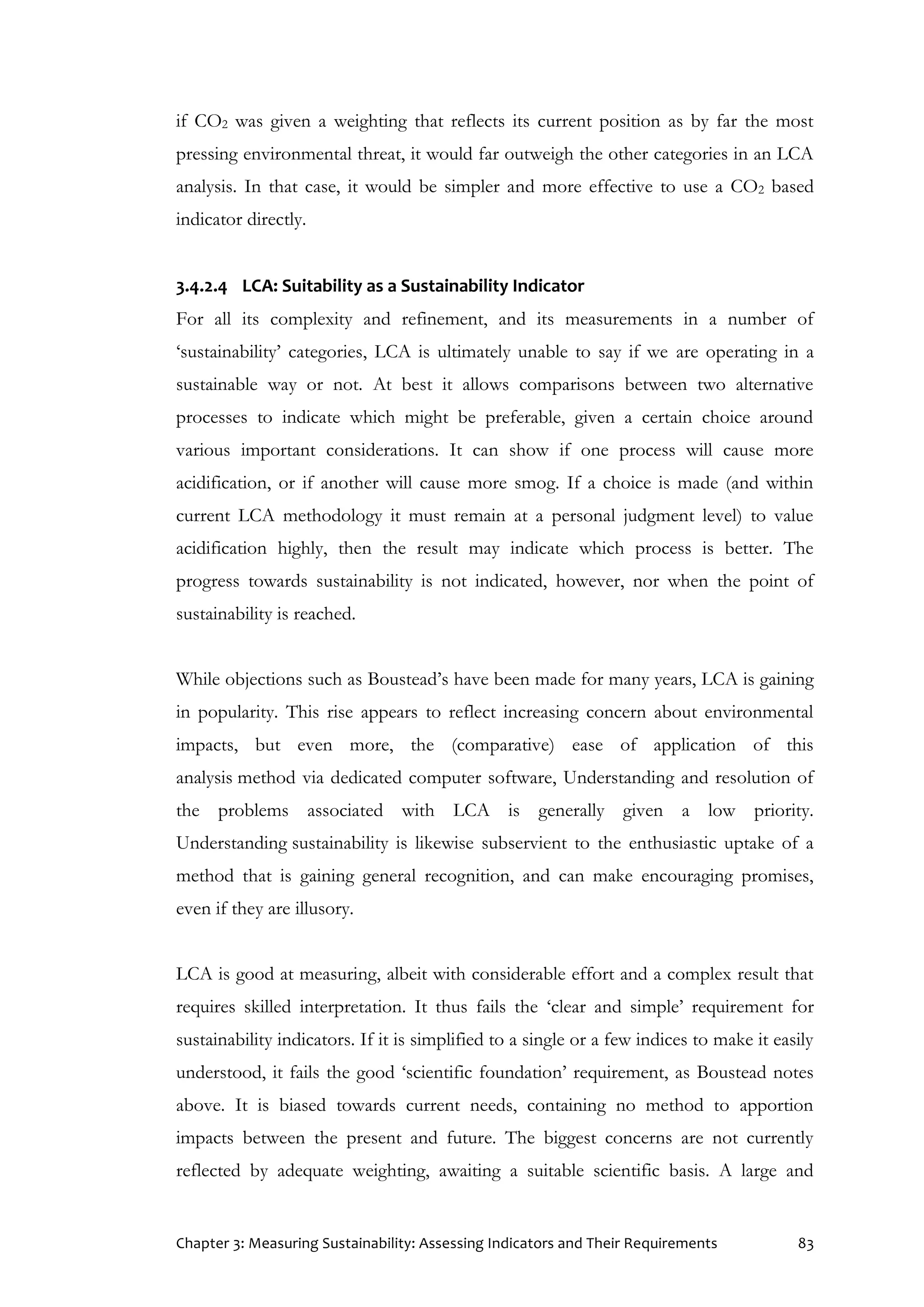 Chapter 3: Measuring Sustainability: Assessing Indicators and Their Requirements 83
if CO2 was given a weighting that reflects its current position as by far the most
pressing environmental threat, it would far outweigh the other categories in an LCA
analysis. In that case, it would be simpler and more effective to use a CO2 based
indicator directly.
3.4.2.4 LCA: Suitability as a Sustainability Indicator
For all its complexity and refinement, and its measurements in a number of
‘sustainability’ categories, LCA is ultimately unable to say if we are operating in a
sustainable way or not. At best it allows comparisons between two alternative
processes to indicate which might be preferable, given a certain choice around
various important considerations. It can show if one process will cause more
acidification, or if another will cause more smog. If a choice is made (and within
current LCA methodology it must remain at a personal judgment level) to value
acidification highly, then the result may indicate which process is better. The
progress towards sustainability is not indicated, however, nor when the point of
sustainability is reached.
While objections such as Boustead’s have been made for many years, LCA is gaining
in popularity. This rise appears to reflect increasing concern about environmental
impacts, but even more, the (comparative) ease of application of this
analysis method via dedicated computer software, Understanding and resolution of
the problems associated with LCA is generally given a low priority.
Understanding sustainability is likewise subservient to the enthusiastic uptake of a
method that is gaining general recognition, and can make encouraging promises,
even if they are illusory.
LCA is good at measuring, albeit with considerable effort and a complex result that
requires skilled interpretation. It thus fails the ‘clear and simple’ requirement for
sustainability indicators. If it is simplified to a single or a few indices to make it easily
understood, it fails the good ‘scientific foundation’ requirement, as Boustead notes
above. It is biased towards current needs, containing no method to apportion
impacts between the present and future. The biggest concerns are not currently
reflected by adequate weighting, awaiting a suitable scientific basis. A large and
 
