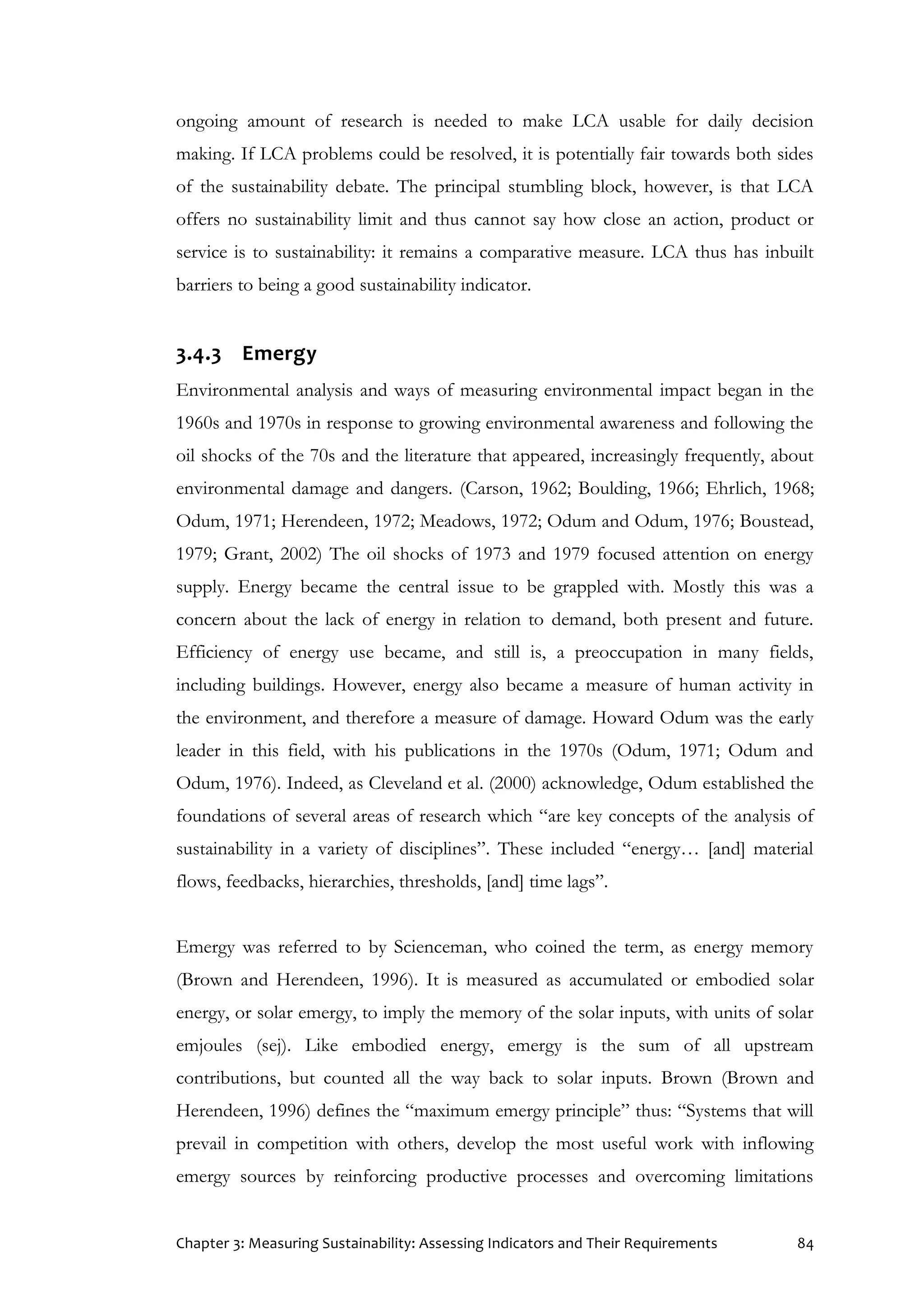 Chapter 3: Measuring Sustainability: Assessing Indicators and Their Requirements 84
ongoing amount of research is needed to make LCA usable for daily decision
making. If LCA problems could be resolved, it is potentially fair towards both sides
of the sustainability debate. The principal stumbling block, however, is that LCA
offers no sustainability limit and thus cannot say how close an action, product or
service is to sustainability: it remains a comparative measure. LCA thus has inbuilt
barriers to being a good sustainability indicator.
3.4.3 Emergy
Environmental analysis and ways of measuring environmental impact began in the
1960s and 1970s in response to growing environmental awareness and following the
oil shocks of the 70s and the literature that appeared, increasingly frequently, about
environmental damage and dangers. (Carson, 1962; Boulding, 1966; Ehrlich, 1968;
Odum, 1971; Herendeen, 1972; Meadows, 1972; Odum and Odum, 1976; Boustead,
1979; Grant, 2002) The oil shocks of 1973 and 1979 focused attention on energy
supply. Energy became the central issue to be grappled with. Mostly this was a
concern about the lack of energy in relation to demand, both present and future.
Efficiency of energy use became, and still is, a preoccupation in many fields,
including buildings. However, energy also became a measure of human activity in
the environment, and therefore a measure of damage. Howard Odum was the early
leader in this field, with his publications in the 1970s (Odum, 1971; Odum and
Odum, 1976). Indeed, as Cleveland et al. (2000) acknowledge, Odum established the
foundations of several areas of research which “are key concepts of the analysis of
sustainability in a variety of disciplines”. These included “energy… [and] material
flows, feedbacks, hierarchies, thresholds, [and] time lags”.
Emergy was referred to by Scienceman, who coined the term, as energy memory
(Brown and Herendeen, 1996). It is measured as accumulated or embodied solar
energy, or solar emergy, to imply the memory of the solar inputs, with units of solar
emjoules (sej). Like embodied energy, emergy is the sum of all upstream
contributions, but counted all the way back to solar inputs. Brown (Brown and
Herendeen, 1996) defines the “maximum emergy principle” thus: “Systems that will
prevail in competition with others, develop the most useful work with inflowing
emergy sources by reinforcing productive processes and overcoming limitations
 