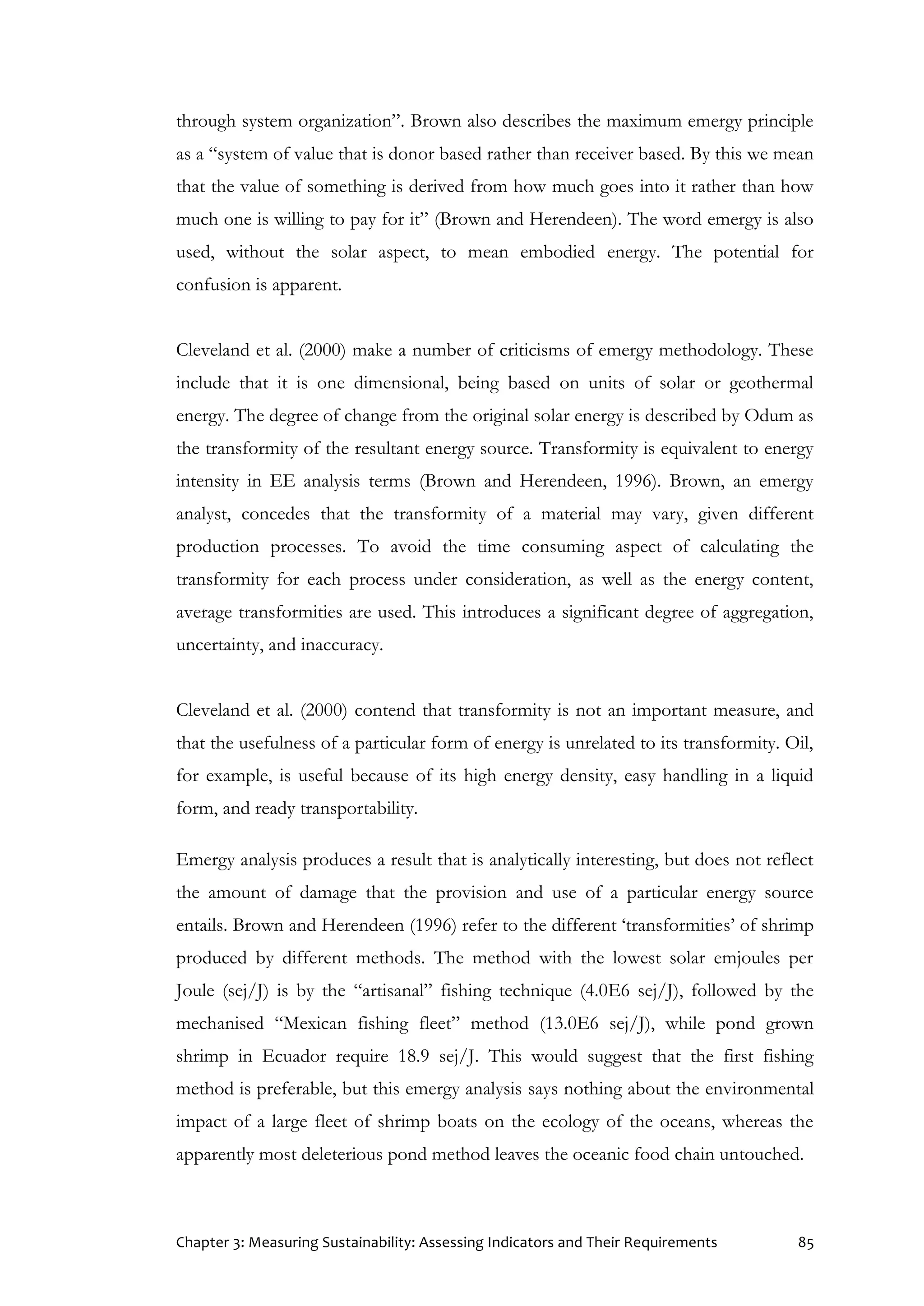 Chapter 3: Measuring Sustainability: Assessing Indicators and Their Requirements 85
through system organization”. Brown also describes the maximum emergy principle
as a “system of value that is donor based rather than receiver based. By this we mean
that the value of something is derived from how much goes into it rather than how
much one is willing to pay for it” (Brown and Herendeen). The word emergy is also
used, without the solar aspect, to mean embodied energy. The potential for
confusion is apparent.
Cleveland et al. (2000) make a number of criticisms of emergy methodology. These
include that it is one dimensional, being based on units of solar or geothermal
energy. The degree of change from the original solar energy is described by Odum as
the transformity of the resultant energy source. Transformity is equivalent to energy
intensity in EE analysis terms (Brown and Herendeen, 1996). Brown, an emergy
analyst, concedes that the transformity of a material may vary, given different
production processes. To avoid the time consuming aspect of calculating the
transformity for each process under consideration, as well as the energy content,
average transformities are used. This introduces a significant degree of aggregation,
uncertainty, and inaccuracy.
Cleveland et al. (2000) contend that transformity is not an important measure, and
that the usefulness of a particular form of energy is unrelated to its transformity. Oil,
for example, is useful because of its high energy density, easy handling in a liquid
form, and ready transportability.
Emergy analysis produces a result that is analytically interesting, but does not reflect
the amount of damage that the provision and use of a particular energy source
entails. Brown and Herendeen (1996) refer to the different ‘transformities’ of shrimp
produced by different methods. The method with the lowest solar emjoules per
Joule (sej/J) is by the “artisanal” fishing technique (4.0E6 sej/J), followed by the
mechanised “Mexican fishing fleet” method (13.0E6 sej/J), while pond grown
shrimp in Ecuador require 18.9 sej/J. This would suggest that the first fishing
method is preferable, but this emergy analysis says nothing about the environmental
impact of a large fleet of shrimp boats on the ecology of the oceans, whereas the
apparently most deleterious pond method leaves the oceanic food chain untouched.
 
