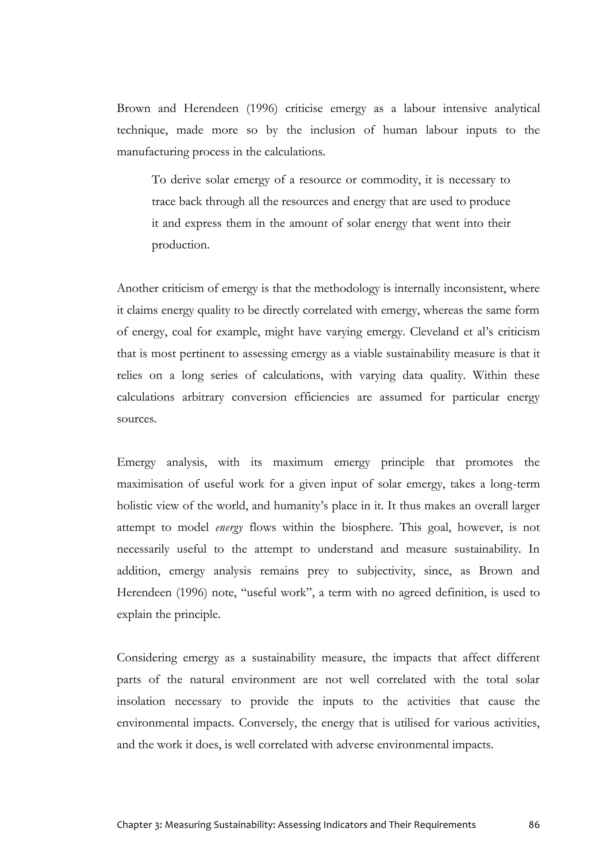 Chapter 3: Measuring Sustainability: Assessing Indicators and Their Requirements 86
Brown and Herendeen (1996) criticise emergy as a labour intensive analytical
technique, made more so by the inclusion of human labour inputs to the
manufacturing process in the calculations.
To derive solar emergy of a resource or commodity, it is necessary to
trace back through all the resources and energy that are used to produce
it and express them in the amount of solar energy that went into their
production.
Another criticism of emergy is that the methodology is internally inconsistent, where
it claims energy quality to be directly correlated with emergy, whereas the same form
of energy, coal for example, might have varying emergy. Cleveland et al’s criticism
that is most pertinent to assessing emergy as a viable sustainability measure is that it
relies on a long series of calculations, with varying data quality. Within these
calculations arbitrary conversion efficiencies are assumed for particular energy
sources.
Emergy analysis, with its maximum emergy principle that promotes the
maximisation of useful work for a given input of solar emergy, takes a long-term
holistic view of the world, and humanity’s place in it. It thus makes an overall larger
attempt to model energy flows within the biosphere. This goal, however, is not
necessarily useful to the attempt to understand and measure sustainability. In
addition, emergy analysis remains prey to subjectivity, since, as Brown and
Herendeen (1996) note, “useful work”, a term with no agreed definition, is used to
explain the principle.
Considering emergy as a sustainability measure, the impacts that affect different
parts of the natural environment are not well correlated with the total solar
insolation necessary to provide the inputs to the activities that cause the
environmental impacts. Conversely, the energy that is utilised for various activities,
and the work it does, is well correlated with adverse environmental impacts.
 