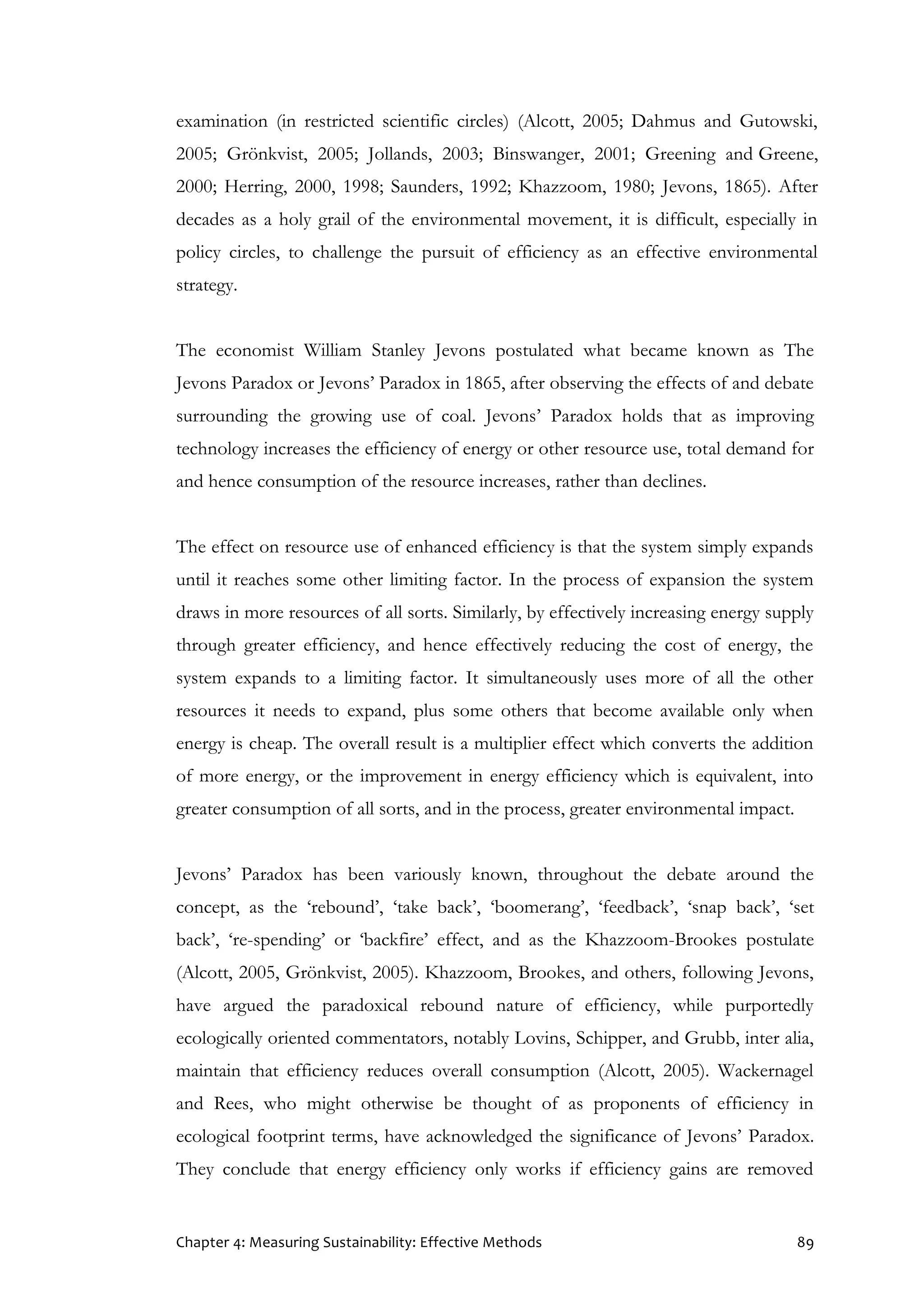 Chapter 4: Measuring Sustainability: Effective Methods 89
examination (in restricted scientific circles) (Alcott, 2005; Dahmus and Gutowski,
2005; Grönkvist, 2005; Jollands, 2003; Binswanger, 2001; Greening and Greene,
2000; Herring, 2000, 1998; Saunders, 1992; Khazzoom, 1980; Jevons, 1865). After
decades as a holy grail of the environmental movement, it is difficult, especially in
policy circles, to challenge the pursuit of efficiency as an effective environmental
strategy.
The economist William Stanley Jevons postulated what became known as The
Jevons Paradox or Jevons’ Paradox in 1865, after observing the effects of and debate
surrounding the growing use of coal. Jevons’ Paradox holds that as improving
technology increases the efficiency of energy or other resource use, total demand for
and hence consumption of the resource increases, rather than declines.
The effect on resource use of enhanced efficiency is that the system simply expands
until it reaches some other limiting factor. In the process of expansion the system
draws in more resources of all sorts. Similarly, by effectively increasing energy supply
through greater efficiency, and hence effectively reducing the cost of energy, the
system expands to a limiting factor. It simultaneously uses more of all the other
resources it needs to expand, plus some others that become available only when
energy is cheap. The overall result is a multiplier effect which converts the addition
of more energy, or the improvement in energy efficiency which is equivalent, into
greater consumption of all sorts, and in the process, greater environmental impact.
Jevons’ Paradox has been variously known, throughout the debate around the
concept, as the ‘rebound’, ‘take back’, ‘boomerang’, ‘feedback’, ‘snap back’, ‘set
back’, ‘re-spending’ or ‘backfire’ effect, and as the Khazzoom-Brookes postulate
(Alcott, 2005, Grönkvist, 2005). Khazzoom, Brookes, and others, following Jevons,
have argued the paradoxical rebound nature of efficiency, while purportedly
ecologically oriented commentators, notably Lovins, Schipper, and Grubb, inter alia,
maintain that efficiency reduces overall consumption (Alcott, 2005). Wackernagel
and Rees, who might otherwise be thought of as proponents of efficiency in
ecological footprint terms, have acknowledged the significance of Jevons’ Paradox.
They conclude that energy efficiency only works if efficiency gains are removed
 