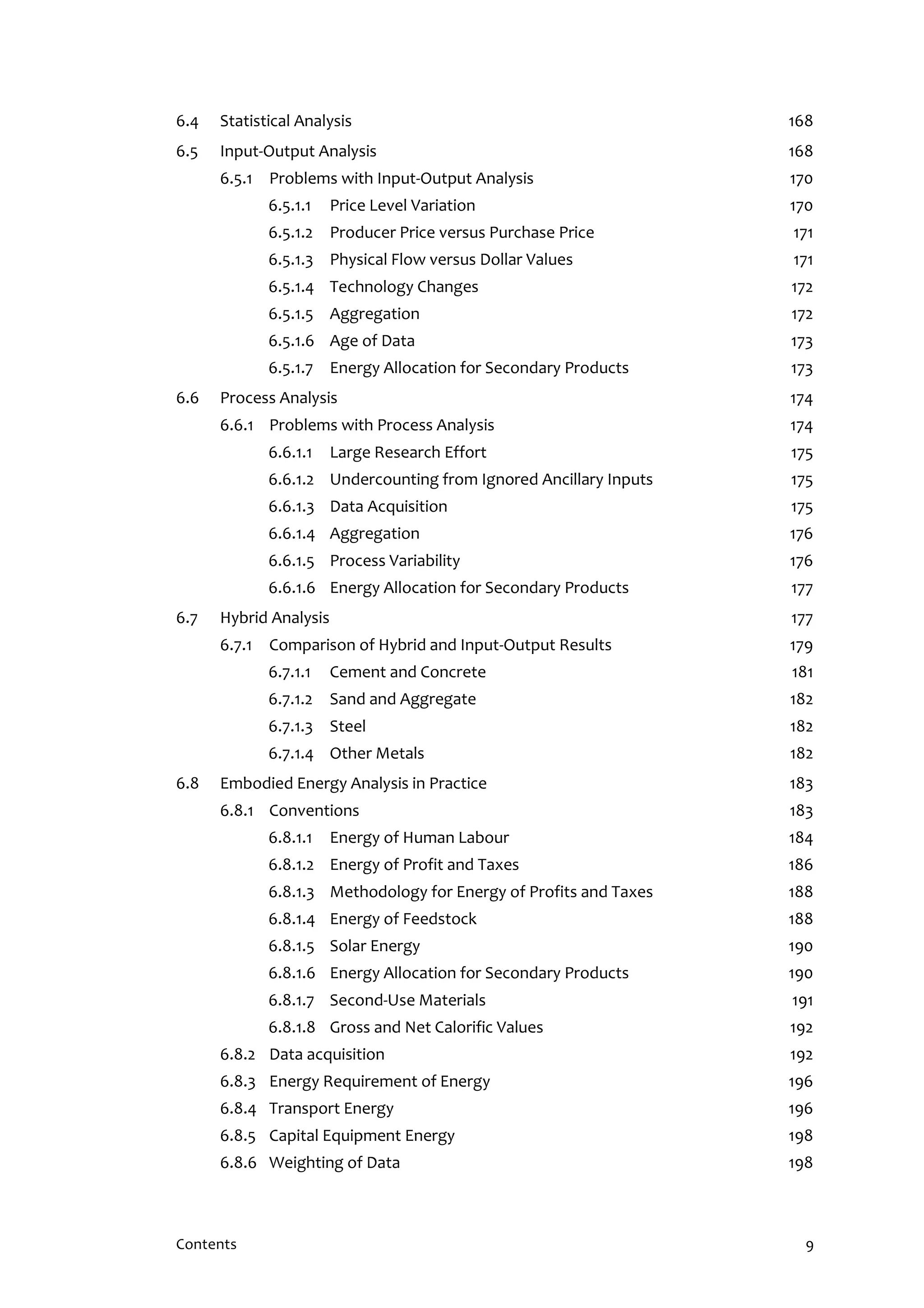 Contents 9
6.4 Statistical Analysis 168
6.5 Input-Output Analysis 168
6.5.1 Problems with Input-Output Analysis 170
6.5.1.1 Price Level Variation 170
6.5.1.2 Producer Price versus Purchase Price 171
6.5.1.3 Physical Flow versus Dollar Values 171
6.5.1.4 Technology Changes 172
6.5.1.5 Aggregation 172
6.5.1.6 Age of Data 173
6.5.1.7 Energy Allocation for Secondary Products 173
6.6 Process Analysis 174
6.6.1 Problems with Process Analysis 174
6.6.1.1 Large Research Effort 175
6.6.1.2 Undercounting from Ignored Ancillary Inputs 175
6.6.1.3 Data Acquisition 175
6.6.1.4 Aggregation 176
6.6.1.5 Process Variability 176
6.6.1.6 Energy Allocation for Secondary Products 177
6.7 Hybrid Analysis 177
6.7.1 Comparison of Hybrid and Input-Output Results 179
6.7.1.1 Cement and Concrete 181
6.7.1.2 Sand and Aggregate 182
6.7.1.3 Steel 182
6.7.1.4 Other Metals 182
6.8 Embodied Energy Analysis in Practice 183
6.8.1 Conventions 183
6.8.1.1 Energy of Human Labour 184
6.8.1.2 Energy of Profit and Taxes 186
6.8.1.3 Methodology for Energy of Profits and Taxes 188
6.8.1.4 Energy of Feedstock 188
6.8.1.5 Solar Energy 190
6.8.1.6 Energy Allocation for Secondary Products 190
6.8.1.7 Second-Use Materials 191
6.8.1.8 Gross and Net Calorific Values 192
6.8.2 Data acquisition 192
6.8.3 Energy Requirement of Energy 196
6.8.4 Transport Energy 196
6.8.5 Capital Equipment Energy 198
6.8.6 Weighting of Data 198
 