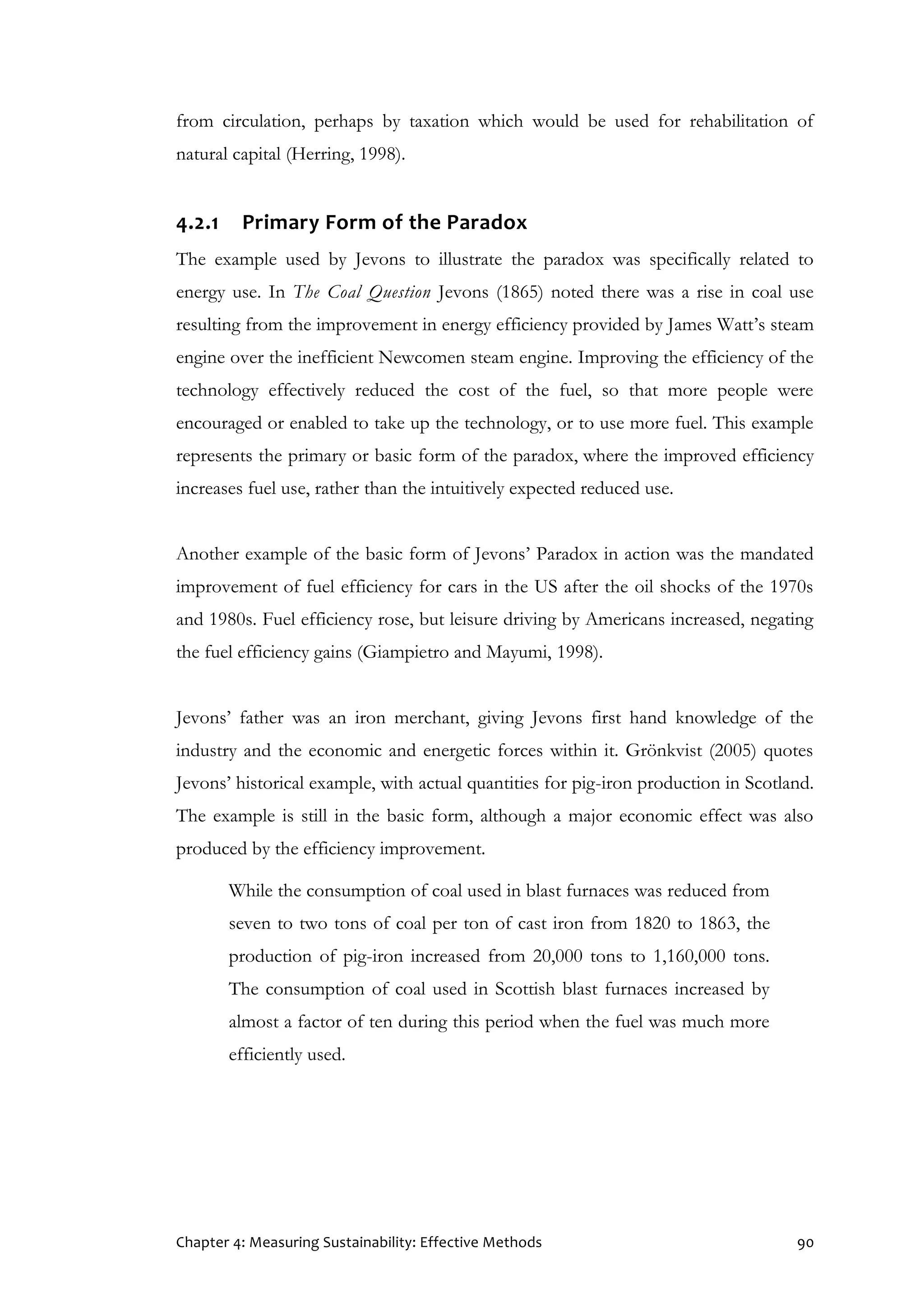 Chapter 4: Measuring Sustainability: Effective Methods 90
from circulation, perhaps by taxation which would be used for rehabilitation of
natural capital (Herring, 1998).
4.2.1 Primary Form of the Paradox
The example used by Jevons to illustrate the paradox was specifically related to
energy use. In The Coal Question Jevons (1865) noted there was a rise in coal use
resulting from the improvement in energy efficiency provided by James Watt’s steam
engine over the inefficient Newcomen steam engine. Improving the efficiency of the
technology effectively reduced the cost of the fuel, so that more people were
encouraged or enabled to take up the technology, or to use more fuel. This example
represents the primary or basic form of the paradox, where the improved efficiency
increases fuel use, rather than the intuitively expected reduced use.
Another example of the basic form of Jevons’ Paradox in action was the mandated
improvement of fuel efficiency for cars in the US after the oil shocks of the 1970s
and 1980s. Fuel efficiency rose, but leisure driving by Americans increased, negating
the fuel efficiency gains (Giampietro and Mayumi, 1998).
Jevons’ father was an iron merchant, giving Jevons first hand knowledge of the
industry and the economic and energetic forces within it. Grönkvist (2005) quotes
Jevons’ historical example, with actual quantities for pig-iron production in Scotland.
The example is still in the basic form, although a major economic effect was also
produced by the efficiency improvement.
While the consumption of coal used in blast furnaces was reduced from
seven to two tons of coal per ton of cast iron from 1820 to 1863, the
production of pig-iron increased from 20,000 tons to 1,160,000 tons.
The consumption of coal used in Scottish blast furnaces increased by
almost a factor of ten during this period when the fuel was much more
efficiently used.
 