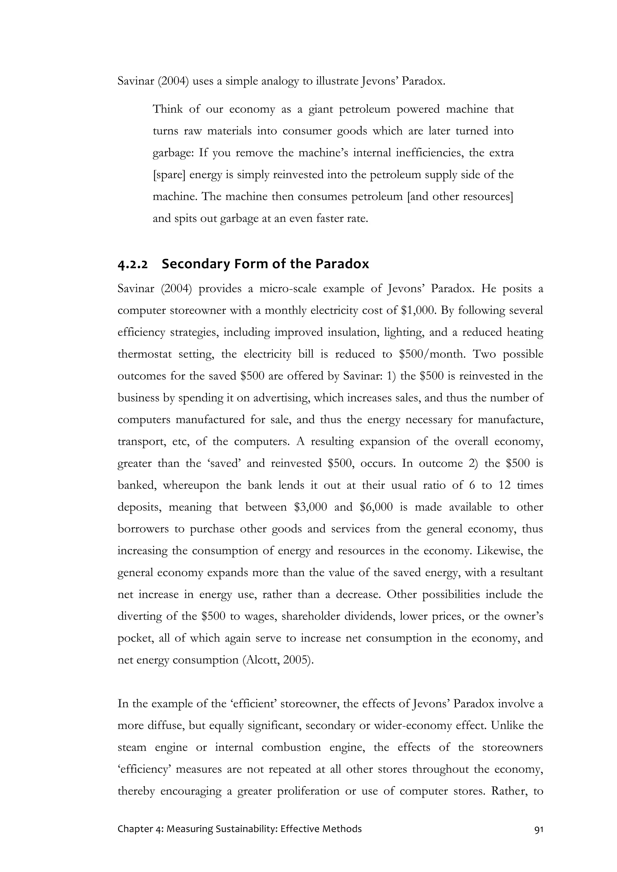 Chapter 4: Measuring Sustainability: Effective Methods 91
Savinar (2004) uses a simple analogy to illustrate Jevons’ Paradox.
Think of our economy as a giant petroleum powered machine that
turns raw materials into consumer goods which are later turned into
garbage: If you remove the machine’s internal inefficiencies, the extra
[spare] energy is simply reinvested into the petroleum supply side of the
machine. The machine then consumes petroleum [and other resources]
and spits out garbage at an even faster rate.
4.2.2 Secondary Form of the Paradox
Savinar (2004) provides a micro-scale example of Jevons’ Paradox. He posits a
computer storeowner with a monthly electricity cost of $1,000. By following several
efficiency strategies, including improved insulation, lighting, and a reduced heating
thermostat setting, the electricity bill is reduced to $500/month. Two possible
outcomes for the saved $500 are offered by Savinar: 1) the $500 is reinvested in the
business by spending it on advertising, which increases sales, and thus the number of
computers manufactured for sale, and thus the energy necessary for manufacture,
transport, etc, of the computers. A resulting expansion of the overall economy,
greater than the ‘saved’ and reinvested $500, occurs. In outcome 2) the $500 is
banked, whereupon the bank lends it out at their usual ratio of 6 to 12 times
deposits, meaning that between $3,000 and $6,000 is made available to other
borrowers to purchase other goods and services from the general economy, thus
increasing the consumption of energy and resources in the economy. Likewise, the
general economy expands more than the value of the saved energy, with a resultant
net increase in energy use, rather than a decrease. Other possibilities include the
diverting of the $500 to wages, shareholder dividends, lower prices, or the owner’s
pocket, all of which again serve to increase net consumption in the economy, and
net energy consumption (Alcott, 2005).
In the example of the ‘efficient’ storeowner, the effects of Jevons’ Paradox involve a
more diffuse, but equally significant, secondary or wider-economy effect. Unlike the
steam engine or internal combustion engine, the effects of the storeowners
‘efficiency’ measures are not repeated at all other stores throughout the economy,
thereby encouraging a greater proliferation or use of computer stores. Rather, to
 