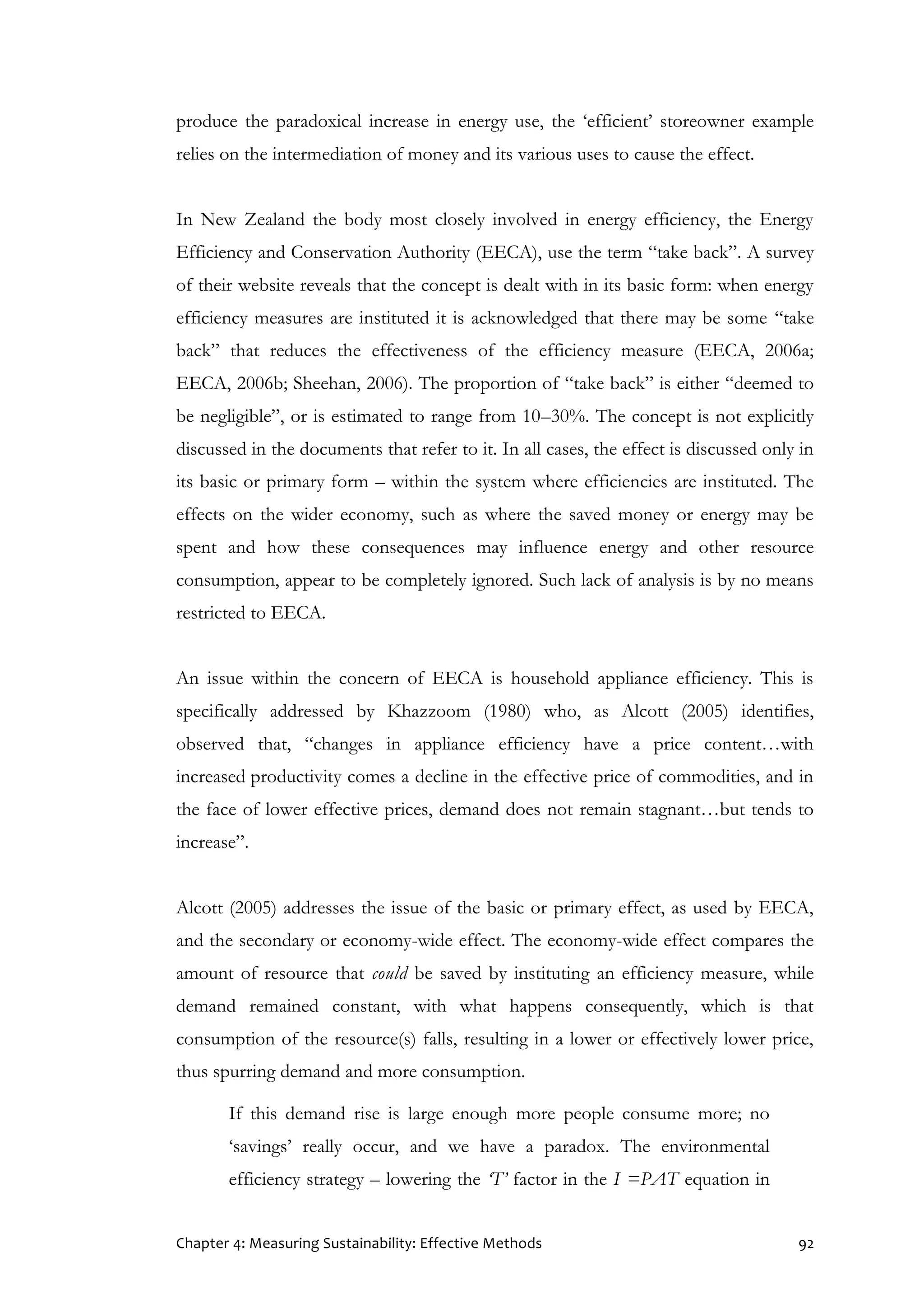 Chapter 4: Measuring Sustainability: Effective Methods 92
produce the paradoxical increase in energy use, the ‘efficient’ storeowner example
relies on the intermediation of money and its various uses to cause the effect.
In New Zealand the body most closely involved in energy efficiency, the Energy
Efficiency and Conservation Authority (EECA), use the term “take back”. A survey
of their website reveals that the concept is dealt with in its basic form: when energy
efficiency measures are instituted it is acknowledged that there may be some “take
back” that reduces the effectiveness of the efficiency measure (EECA, 2006a;
EECA, 2006b; Sheehan, 2006). The proportion of “take back” is either “deemed to
be negligible”, or is estimated to range from 10–30%. The concept is not explicitly
discussed in the documents that refer to it. In all cases, the effect is discussed only in
its basic or primary form – within the system where efficiencies are instituted. The
effects on the wider economy, such as where the saved money or energy may be
spent and how these consequences may influence energy and other resource
consumption, appear to be completely ignored. Such lack of analysis is by no means
restricted to EECA.
An issue within the concern of EECA is household appliance efficiency. This is
specifically addressed by Khazzoom (1980) who, as Alcott (2005) identifies,
observed that, “changes in appliance efficiency have a price content…with
increased productivity comes a decline in the effective price of commodities, and in
the face of lower effective prices, demand does not remain stagnant…but tends to
increase”.
Alcott (2005) addresses the issue of the basic or primary effect, as used by EECA,
and the secondary or economy-wide effect. The economy-wide effect compares the
amount of resource that could be saved by instituting an efficiency measure, while
demand remained constant, with what happens consequently, which is that
consumption of the resource(s) falls, resulting in a lower or effectively lower price,
thus spurring demand and more consumption.
If this demand rise is large enough more people consume more; no
‘savings’ really occur, and we have a paradox. The environmental
efficiency strategy – lowering the ‘T’ factor in the I =PAT equation in
 