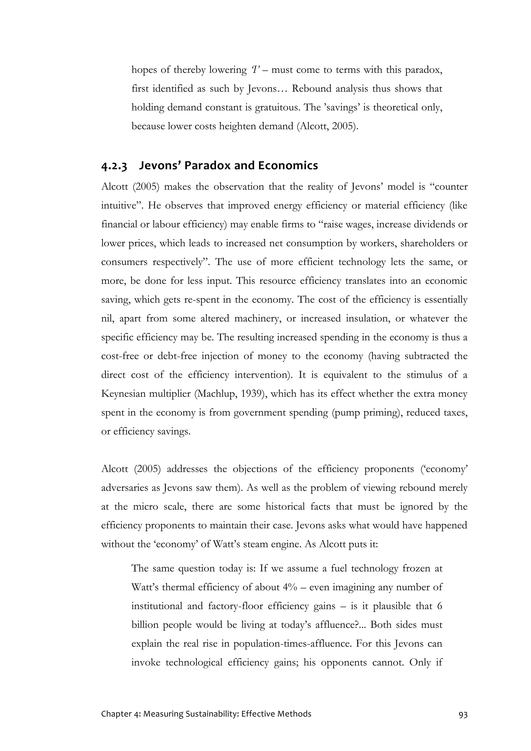 Chapter 4: Measuring Sustainability: Effective Methods 93
hopes of thereby lowering ‘I’ – must come to terms with this paradox,
first identified as such by Jevons… Rebound analysis thus shows that
holding demand constant is gratuitous. The ’savings’ is theoretical only,
because lower costs heighten demand (Alcott, 2005).
4.2.3 Jevons’ Paradox and Economics
Alcott (2005) makes the observation that the reality of Jevons’ model is “counter
intuitive”. He observes that improved energy efficiency or material efficiency (like
financial or labour efficiency) may enable firms to “raise wages, increase dividends or
lower prices, which leads to increased net consumption by workers, shareholders or
consumers respectively”. The use of more efficient technology lets the same, or
more, be done for less input. This resource efficiency translates into an economic
saving, which gets re-spent in the economy. The cost of the efficiency is essentially
nil, apart from some altered machinery, or increased insulation, or whatever the
specific efficiency may be. The resulting increased spending in the economy is thus a
cost-free or debt-free injection of money to the economy (having subtracted the
direct cost of the efficiency intervention). It is equivalent to the stimulus of a
Keynesian multiplier (Machlup, 1939), which has its effect whether the extra money
spent in the economy is from government spending (pump priming), reduced taxes,
or efficiency savings.
Alcott (2005) addresses the objections of the efficiency proponents (‘economy’
adversaries as Jevons saw them). As well as the problem of viewing rebound merely
at the micro scale, there are some historical facts that must be ignored by the
efficiency proponents to maintain their case. Jevons asks what would have happened
without the ‘economy’ of Watt’s steam engine. As Alcott puts it:
The same question today is: If we assume a fuel technology frozen at
Watt’s thermal efficiency of about 4% – even imagining any number of
institutional and factory-floor efficiency gains – is it plausible that 6
billion people would be living at today’s affluence?... Both sides must
explain the real rise in population-times-affluence. For this Jevons can
invoke technological efficiency gains; his opponents cannot. Only if
 