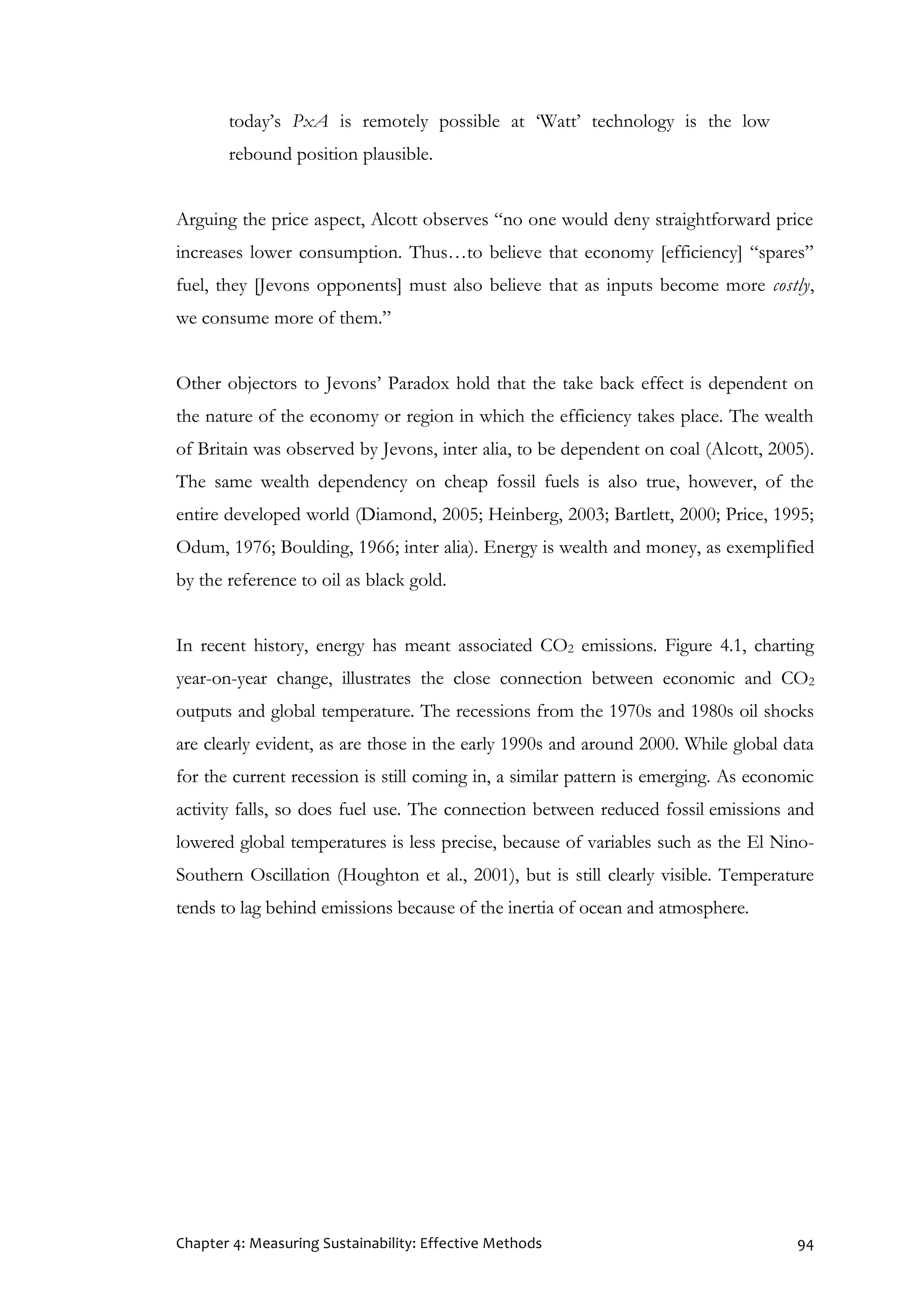Chapter 4: Measuring Sustainability: Effective Methods 94
today’s PxA is remotely possible at ‘Watt’ technology is the low
rebound position plausible.
Arguing the price aspect, Alcott observes “no one would deny straightforward price
increases lower consumption. Thus…to believe that economy [efficiency] “spares”
fuel, they [Jevons opponents] must also believe that as inputs become more costly,
we consume more of them.”
Other objectors to Jevons’ Paradox hold that the take back effect is dependent on
the nature of the economy or region in which the efficiency takes place. The wealth
of Britain was observed by Jevons, inter alia, to be dependent on coal (Alcott, 2005).
The same wealth dependency on cheap fossil fuels is also true, however, of the
entire developed world (Diamond, 2005; Heinberg, 2003; Bartlett, 2000; Price, 1995;
Odum, 1976; Boulding, 1966; inter alia). Energy is wealth and money, as exemplified
by the reference to oil as black gold.
In recent history, energy has meant associated CO2 emissions. Figure 4.1, charting
year-on-year change, illustrates the close connection between economic and CO2
outputs and global temperature. The recessions from the 1970s and 1980s oil shocks
are clearly evident, as are those in the early 1990s and around 2000. While global data
for the current recession is still coming in, a similar pattern is emerging. As economic
activity falls, so does fuel use. The connection between reduced fossil emissions and
lowered global temperatures is less precise, because of variables such as the El Nino-
Southern Oscillation (Houghton et al., 2001), but is still clearly visible. Temperature
tends to lag behind emissions because of the inertia of ocean and atmosphere.
 