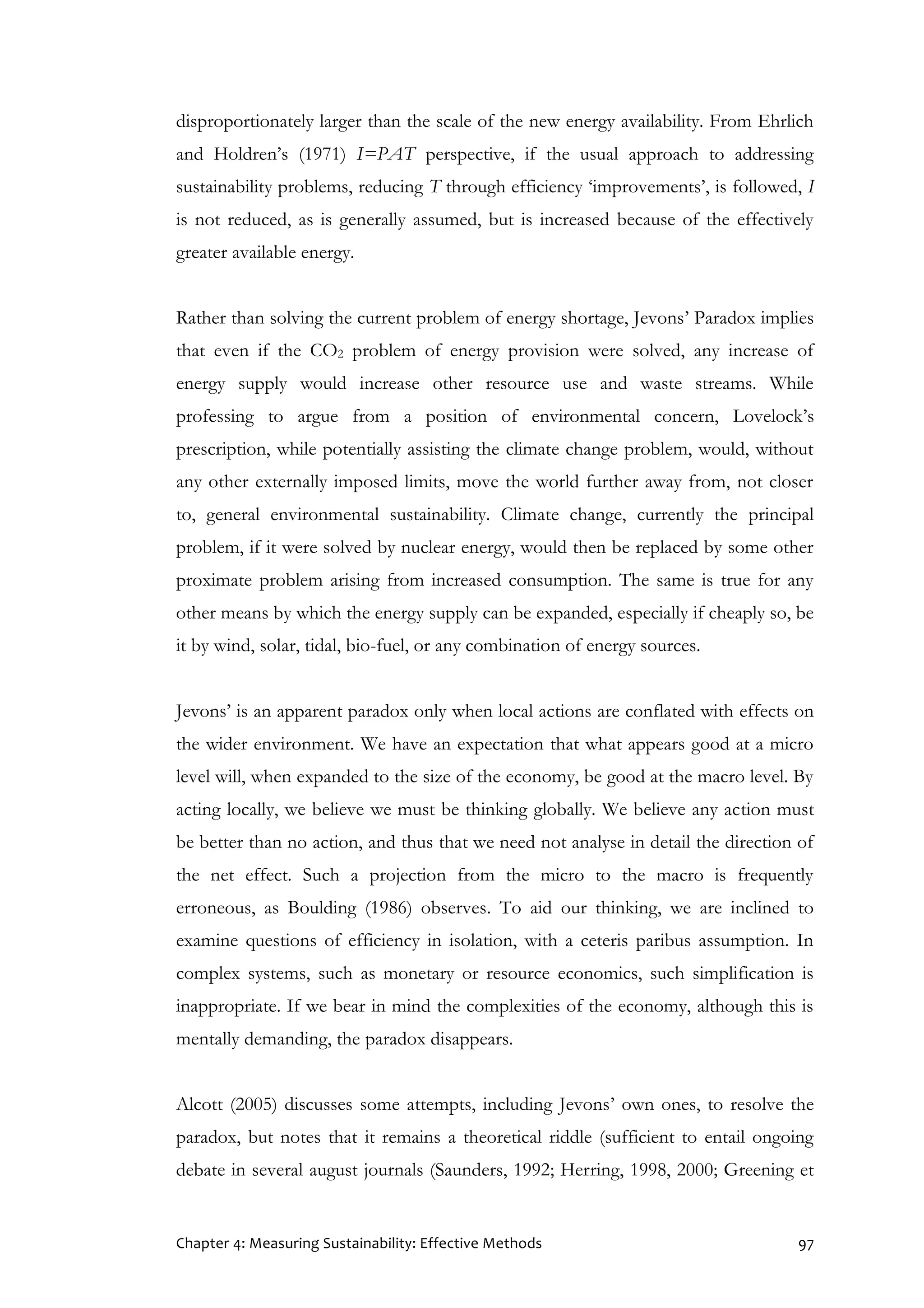 Chapter 4: Measuring Sustainability: Effective Methods 97
disproportionately larger than the scale of the new energy availability. From Ehrlich
and Holdren’s (1971) I=PAT perspective, if the usual approach to addressing
sustainability problems, reducing T through efficiency ‘improvements’, is followed, I
is not reduced, as is generally assumed, but is increased because of the effectively
greater available energy.
Rather than solving the current problem of energy shortage, Jevons’ Paradox implies
that even if the CO2 problem of energy provision were solved, any increase of
energy supply would increase other resource use and waste streams. While
professing to argue from a position of environmental concern, Lovelock’s
prescription, while potentially assisting the climate change problem, would, without
any other externally imposed limits, move the world further away from, not closer
to, general environmental sustainability. Climate change, currently the principal
problem, if it were solved by nuclear energy, would then be replaced by some other
proximate problem arising from increased consumption. The same is true for any
other means by which the energy supply can be expanded, especially if cheaply so, be
it by wind, solar, tidal, bio-fuel, or any combination of energy sources.
Jevons’ is an apparent paradox only when local actions are conflated with effects on
the wider environment. We have an expectation that what appears good at a micro
level will, when expanded to the size of the economy, be good at the macro level. By
acting locally, we believe we must be thinking globally. We believe any action must
be better than no action, and thus that we need not analyse in detail the direction of
the net effect. Such a projection from the micro to the macro is frequently
erroneous, as Boulding (1986) observes. To aid our thinking, we are inclined to
examine questions of efficiency in isolation, with a ceteris paribus assumption. In
complex systems, such as monetary or resource economics, such simplification is
inappropriate. If we bear in mind the complexities of the economy, although this is
mentally demanding, the paradox disappears.
Alcott (2005) discusses some attempts, including Jevons’ own ones, to resolve the
paradox, but notes that it remains a theoretical riddle (sufficient to entail ongoing
debate in several august journals (Saunders, 1992; Herring, 1998, 2000; Greening et
 