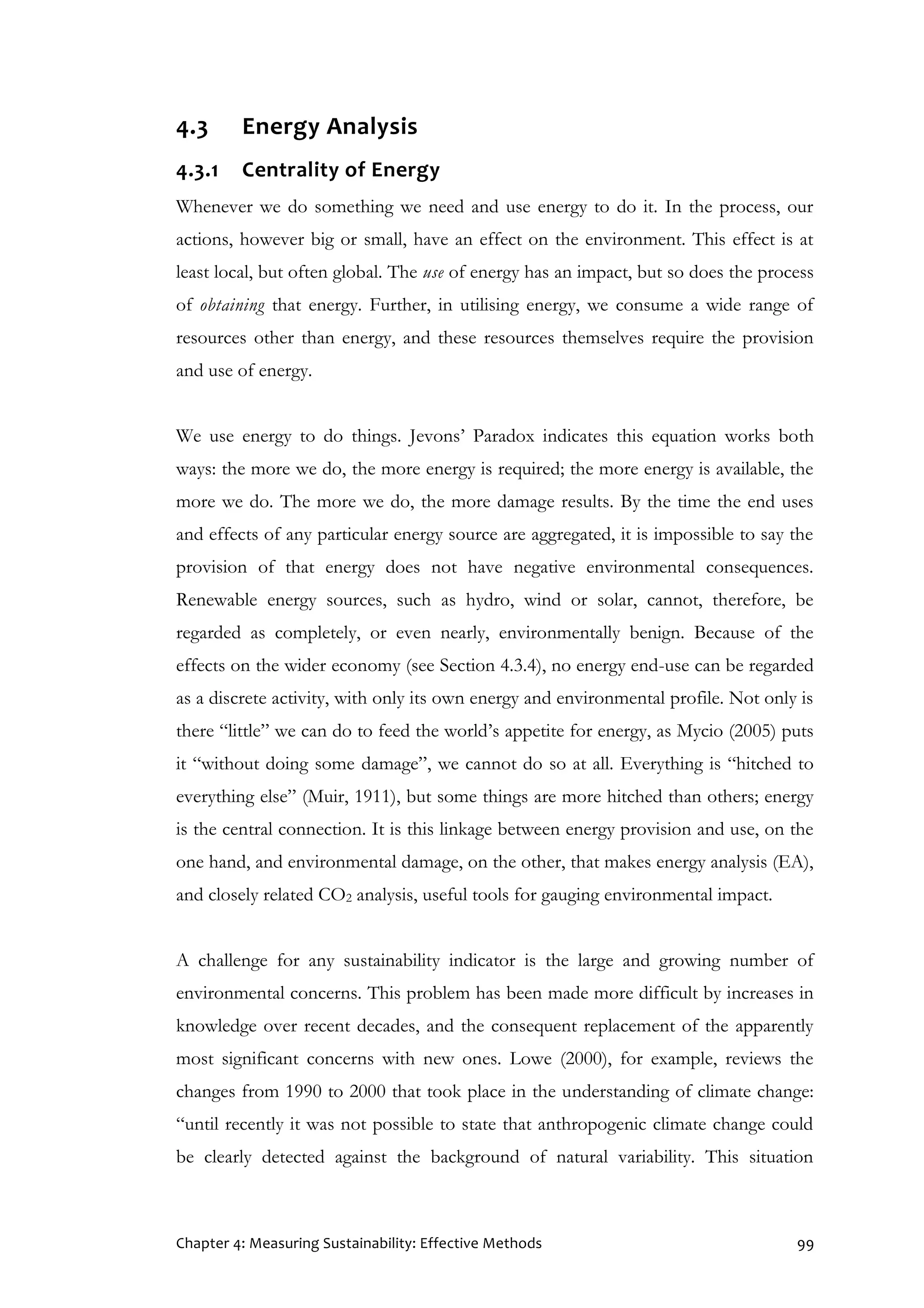 Chapter 4: Measuring Sustainability: Effective Methods 99
4.3 Energy Analysis
4.3.1 Centrality of Energy
Whenever we do something we need and use energy to do it. In the process, our
actions, however big or small, have an effect on the environment. This effect is at
least local, but often global. The use of energy has an impact, but so does the process
of obtaining that energy. Further, in utilising energy, we consume a wide range of
resources other than energy, and these resources themselves require the provision
and use of energy.
We use energy to do things. Jevons’ Paradox indicates this equation works both
ways: the more we do, the more energy is required; the more energy is available, the
more we do. The more we do, the more damage results. By the time the end uses
and effects of any particular energy source are aggregated, it is impossible to say the
provision of that energy does not have negative environmental consequences.
Renewable energy sources, such as hydro, wind or solar, cannot, therefore, be
regarded as completely, or even nearly, environmentally benign. Because of the
effects on the wider economy (see Section 4.3.4), no energy end-use can be regarded
as a discrete activity, with only its own energy and environmental profile. Not only is
there “little” we can do to feed the world’s appetite for energy, as Mycio (2005) puts
it “without doing some damage”, we cannot do so at all. Everything is “hitched to
everything else” (Muir, 1911), but some things are more hitched than others; energy
is the central connection. It is this linkage between energy provision and use, on the
one hand, and environmental damage, on the other, that makes energy analysis (EA),
and closely related CO2 analysis, useful tools for gauging environmental impact.
A challenge for any sustainability indicator is the large and growing number of
environmental concerns. This problem has been made more difficult by increases in
knowledge over recent decades, and the consequent replacement of the apparently
most significant concerns with new ones. Lowe (2000), for example, reviews the
changes from 1990 to 2000 that took place in the understanding of climate change:
“until recently it was not possible to state that anthropogenic climate change could
be clearly detected against the background of natural variability. This situation
 