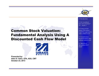 Common Stock Valuation:
Fundamental Analysis Using A
Discounted Cash Flow Model
Presented by:
Allen D. Hahn, CFA, ASA, CMT
October 23, 2013
 Introductions
 Are we going to
have more formulas?
No….maybe 1
 Framework for
using a Discounted
Cash Flow approach to
value common stock
 Considerations
beyond formulas when
valuing common stock
 Build Excel
Spreadsheet DCF
model
 