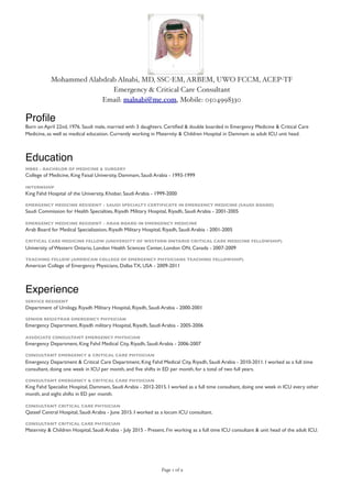 Mohammed Alabdrab Alnabi, MD, SSC-EM, ARBEM, UWO FCCM, ACEP-TF
Emergency & Critical Care Consultant
Email: malnabi@me.com, Mobile: 0504998330
Proﬁle
Born on April 22nd, 1976. Saudi male, married with 3 daughters. Certiﬁed & double boarded in Emergency Medicine & Critical Care
Medicine, as well as medical education. Currently working in Maternity & Children Hospital in Dammam as adult ICU unit head.
Education
MBBS - BACHELOR OF MEDICINE & SURGERY
College of Medicine, King Faisal University, Dammam, Saudi Arabia - 1993-1999
INTERNSHIP
King Fahd Hospital of the University, Khobar, Saudi Arabia - 1999-2000
EMERGENCY MEDICINE RESIDENT - SAUDI SPECIALTY CERTIFICATE IN EMERGENCY MEDICINE (SAUDI BOARD)
Saudi Commission for Health Specialties, Riyadh Military Hospital, Riyadh, Saudi Arabia - 2001-2005
EMERGENCY MEDICINE RESIDENT - ARAB BOARD IN EMERGENCY MEDICINE
Arab Board for Medical Specialization, Riyadh Military Hospital, Riyadh, Saudi Arabia - 2001-2005
CRITICAL CARE MEDICINE FELLOW (UNIVERSITY OF WESTERN ONTARIO CRITICAL CARE MEDICINE FELLOWSHIP)
University of Western Ontario, London Health Sciences Center, London ON, Canada - 2007-2009
TEACHING FELLOW (AMERICAN COLLEGE OF EMERGENCY PHYSICIANS TEACHING FELLOWSHIP)
American College of Emergency Physicians, Dallas TX, USA - 2009-2011
Experience
SERVICE RESIDENT
Department of Urology, Riyadh Military Hospital, Riyadh, Saudi Arabia - 2000-2001
SENIOR REGISTRAR EMERGENCY PHYSICIAN
Emergency Department, Riyadh military Hospital, Riyadh, Saudi Arabia - 2005-2006
ASSOCIATE CONSULTANT EMERGENCY PHYSICIAN
Emergency Department, King Fahd Medical City, Riyadh, Saudi Arabia - 2006-2007
CONSULTANT EMERGENCY & CRITICAL CARE PHYSICIAN
Emergency Department & Critical Care Department, King Fahd Medical City, Riyadh, Saudi Arabia - 2010-2011. I worked as a full time
consultant, doing one week in ICU per month, and ﬁve shifts in ED per month, for a total of two full years.
CONSULTANT EMERGENCY & CRITICAL CARE PHYSICIAN
King Fahd Specialist Hospital, Dammam, Saudi Arabia - 2012-2015. I worked as a full time consultant, doing one week in ICU every other
month, and eight shifts in ED per month.
CONSULTANT CRITICAL CARE PHYSICIAN
Qateef Central Hospital, Saudi Arabia - June 2015. I worked as a locum ICU consultant.
CONSULTANT CRITICAL CARE PHYSICIAN
Maternity & Children Hospital, Saudi Arabia - July 2015 - Present. I'm working as a full time ICU consultant & unit head of the adult ICU.
Page of1 9
 