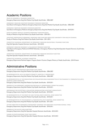 Academic Positions
HEAD OF ACADEMIC & TRAINING COMMITTEE
Emergency Department, King Fahd Medical City, Riyadh, Saudi Arabia - 2006-2007
EMERGENCY MEDICINE ASSISTANT RESIDENCY PROGRAM DIRECTOR
Saudi Board of Emergency Medicine, Emergency Department, King Fahd Medical City, Riyadh, Saudi Arabia - 2006-2007
EMERGENCY MEDICINE RESIDENCY PROGRAM DIRECTOR
Saudi Board of Emergency Medicine, Emergency Department, King Fahd Medical City, Riyadh, Saudi Arabia - 2010-2011
BLOCK PLANNER, MEDICAL STUDENTS EMERGENCY MEDICINE BLOCK
Faculty of Medicine, King Fahd Medical City, Riyadh, Saudi Arabia - 2010-2011
ASSISTANT PROFESSOR OF EMERGENCY MEDICINE, KING SAUD BIN ABDULAZIZ UNIVERSITY FOR HEALTH SCIENCES
Faculty of Medicine, King Fahd Medical City, Riyadh, Saudi Arabia - 2011-2012
COMMITTEE CHAIRMAN, DEPARTMENT OF EMERGENCY MEDICINE EDUCATION & TRAINING FUNCTION
King Fahd Specialist Hospital, Dammam, Saudi Arabia - 2012-2015
EMERGENCY MEDICINE RESIDENCY & FELLOWSHIP PROGRAM DIRECTOR
Saudi Board of Emergency Medicine & KFSHD Fellowship in Emergency Medicine, King Fahad Specialist Hospital, Dammam, Saudi Arabia
- 2014-2015.
COMMITTEE CHAIRMAN, DEPARTMENT OF EMERGENCY MEDICINE RESEARCH FUNCTION
King Fahd Specialist Hospital, Dammam, Saudi Arabia - 2014-2015
COMMITTEE CHAIRMAN, ACADEMIC COMMITTEE
Emergency Departments Technical Support Program, Eastern Province Chapter, Ministry of Health, Saudi Arabia - 2014-Present
Administrative Positions
LEADER, ED KEY PERFORMANCE INDICATORS TASK-FORCE
Emergency Department, King Fahd Medical City, Riyadh, Saudi Arabia - 2006-2007
ED REPRESENTATIVE, HIS & ED WEBSITE PROJECTS, HOSPITAL IT DEPARTMENT
Emergency Department, King Fahd Medical City, Riyadh, Saudi Arabia - 2006-2007
ED REPRESENTATIVE AT THE MEDICATION USE EVALUATION (MUE) SUBCOMMITTEE OF THE PHARMACY & THERAPEUTICS (P&T)
HOSPITAL-WIDE COMMITTEE
Emergency Department, King Fahd Medical City, Riyadh, Saudi Arabia - 2010-2011
MEMBER OF THE EMERGENCY ADMINISTRATION QUALITY IMPROVEMENT COMMITTEE (EAQIC)
Emergency Department, King Fahd Medical City, Riyadh, Saudi Arabia - 2010-2011
RESPONSIBLE FOR ACCEPTING & EVALUATING MOONLIGHTING ASSISTANT CONSULTANTS
Emergency Department, King Fahd Medical City, Riyadh, Saudi Arabia - 2010-2011
ED REPRESENTATIVE AT THE POINT OF CARE TESTING (POCT) HOSPITAL-WIDE COMMITTEE
Emergency Department, King Fahd Medical City, Riyadh, Saudi Arabia - 2010-2011
ED REPRESENTATIVE AT THE PHARMACY & THERAPEUTICS (P&T) HOSPITAL-WIDE COMMITTEE
Emergency Department, King Fahd Medical City, Riyadh, Saudi Arabia - 2011-2011
ACTING DIRECTOR OF EMERGENCY DEPARTMENT COVERING THE DIRECTOR'S VACATIONS SEVERAL TIMES
Emergency Department, King Fahd Medical City, Riyadh, Saudi Arabia - 2010-2011
MEMBER OF THE ACUTE CARE FUNCTION
Emergency Department, King Fahd Specialist Hospital, Dammam, Saudi Arabia - 2012-2015
LEADER, ED RAPID RESPONSE TEAM TASK-FORCE
Emergency Department, King Fahd Specialist Hospital, Dammam, Saudi Arabia - 2013-2014
Page of2 9
 