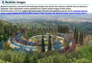 8. Realistic Images
Realism is necessary, not only for the landscape designer but also for the customer, whether they are private or
corporate. Their expectations will be satisfied if you submit realistic images of their orders.
Just insert plants and shot renders! All Lands Design elements and vegetation species can be rendered with any
render engine supported by Rhino: Rhino render, V-Ray, Flamingo nXt, Maxwell render, Brazil, Penguin, Neon …
 