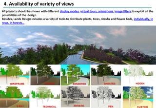 4. Availability of variety of views
All projects should be shown with different display modes, virtual tours, animations, image filters to exploit all the
possibilities of the design.
Besides, Lands Design includes a variety of tools to distribute plants, trees, shrubs and flower beds, individually, in
rows, in forests…
 