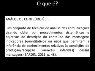 O que é?
ANÁLISE DE CONTEÚDO É ……
um conjunto de técnicas de análise das comunicações
visando obter por procedimentos sistemáticos e
objetivos de descrição do conteúdo das mensagens
indicadores (quantitativos ou não) que permitam a
inferência de conhecimentos relativos às condições de
produção/recepção (variáveis inferidas) dessas
mensagens (BARDIN, 2011, p. 48).
 