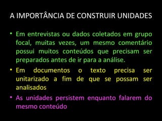 A IMPORTÂNCIA DE CONSTRUIR UNIDADES
• Em entrevistas ou dados coletados em grupo
focal, muitas vezes, um mesmo comentário
possui muitos conteúdos que precisam ser
preparados antes de ir para a análise.
• Em documentos o texto precisa ser
unitarizado a fim de que se possam ser
analisados
• As unidades persistem enquanto falarem do
mesmo conteúdo
 