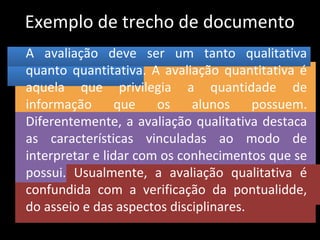 Exemplo de trecho de documento
A avaliação deve ser um tanto qualitativa
quanto quantitativa. A avaliação quantitativa é
aquela que privilegia a quantidade de
informação que os alunos possuem.
Diferentemente, a avaliação qualitativa destaca
as características vinculadas ao modo de
interpretar e lidar com os conhecimentos que se
possui. Usualmente, a avaliação qualitativa é
confundida com a verificação da pontualidde,
do asseio e das aspectos disciplinares.
 